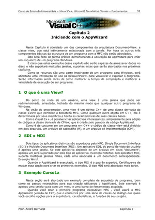 Curso de Extensão Universitária – Visual C++, Microsoft Foundation Classes – Fundamentos      31




                                  Capítulo 2
                          Iniciando com o AppWizard

      Neste Capítulo é abordado um dos componentes da arquitetura Document-View, a
classe view, que está intimamente relacionada com a janela. Por hora os outros três
componentes básicos da estrutura de um programa com a MFC não serão abordados.
       Isto será feito de forma prática demonstrando a utilização do AppWizard para criar
um esqueleto de um programa Windows.
       É claro que estes exemplos desse capítulo não serão capazes de armazenar dados no
disco e não suportará múltiplas janelas, suportes estes que serão abordados nos próximos
capítulos.
       Como os recursos são uma parte importante de um programa para Windows, será
abordada uma introdução do uso da ResourceView, para visualizar e explorar o programa.
Serão informadas ainda dicas de como melhorar o tempo de compilação e melhorar a
velocidade de execução de ser programa.


1 O que é uma View?

      Do ponto de vista de um usuário, uma view é uma janela que pode ser
redimensionada, arrastada, fechada do mesmo modo que qualquer outro programa do
Windows.
      Na visão do programador, uma view é um objeto C++ de uma classe derivada da
classe CView que pertence a biblioteca MFC. Como qualquer outro objeto em C++, ela é
determinada por seus membros e herda as características de suas classes bases.
      Com o Visual C++, é possível criar aplicativos interessantes, simplesmente pela adição
de códigos a classe derivada da CView, que é criada pelo gerador de código AppWizard.
      Como é de costume em um programa em C++ o código da classe view está dividido
em dois arquivos, um arquivo de cabeçalho (H), e um arquivo de implementação (CPP).

2 SDI x MDI

     Dois tipos de aplicativos distintos são suportados pela MFC: Single Document Interface
(SDI) e Multiple Document Interface (MDI). Um aplicativo SDI, do ponto de vista do usuário
é apenas uma janela. Se este aplicativo depende de um arquivo em disco “document”,
apenas um será suportado por este tipo de aplicativo. Exemplo NotePad. Um aplicativo MDI,
suporta múltiplas janelas filhas, cada uma associada a um documento correspondente.
Exemplo Word.
       Quando o AppWizard é executado, o tipo MDI é o padrão sugerido. Certifique-se de
mudar essa opção para criar os primeiros exemplos. O tipo MDI será abordado mais tarde.

3 Exemplo Curso1a

     Nesta seção será abordado um exemplo completo de esqueleto de programa, bem
como os passos necessários para sua criação utilizando o AppWizard. Este exemplo é
apenas uma janela vazia com um menu e uma barra de ferramentas acoplada.
      Quando você criar o primeiro programa executável MFC , você usará o MFC
AppWizard (versão de EXE) que o conduzirá por uma série de caixas de diálogo nas quais
você escolhe opções para a arquitetura, características, e funções de seu projeto.



Prof. André Bernardi                                                             Capítulo 2
 
