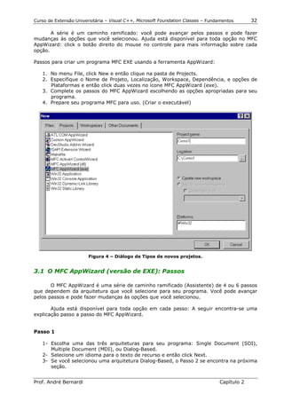 Curso de Extensão Universitária – Visual C++, Microsoft Foundation Classes – Fundamentos      32

       A série é um caminho ramificado: você pode avançar pelos passos e pode fazer
mudanças às opções que você selecionou. Ajuda está disponível para toda opção no MFC
AppWizard: click o botão direito do mouse no controle para mais informação sobre cada
opção.

Passos para criar um programa MFC EXE usando a ferramenta AppWizard:

   1. No menu File, click New e então clique na pasta de Projects.
   2. Especifique o Nome de Projeto, Localização, Workspace, Dependência, e opções de
      Plataformas e então click duas vezes no ícone MFC AppWizard (exe).
   3. Complete os passos do MFC AppWizard escolhendo as opções apropriadas para seu
      programa.
   4. Prepare seu programa MFC para uso. (Criar o executável)




                        Figura 4 – Diálogo de Tipos de novos projetos.


3.1 O MFC AppWizard (versão de EXE): Passos

       O MFC AppWizard é uma série de caminho ramificado (Assistente) de 4 ou 6 passos
que dependem da arquitetura que você selecione para seu programa. Você pode avançar
pelos passos e pode fazer mudanças às opções que você selecionou.

       Ajuda está disponível para toda opção em cada passo: A seguir encontra-se uma
explicação passo a passo do MFC AppWizard.


Passo 1

   1- Escolha uma das três arquiteturas para seu programa: Single Document (SDI),
      Multiple Document (MDI), ou Dialog-Based.
   2- Selecione um idioma para o texto de recurso e então click Next.
   3- Se você selecionou uma arquitetura Dialog-Based, o Passo 2 se encontra na próxima
      seção.


Prof. André Bernardi                                                             Capítulo 2
 