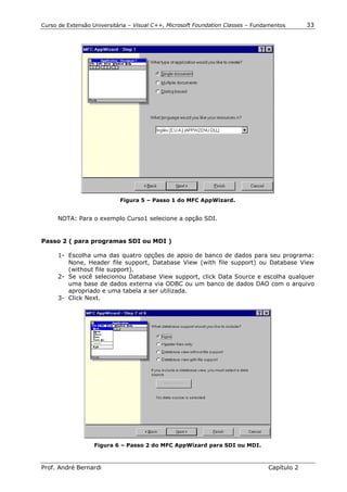 Curso de Extensão Universitária – Visual C++, Microsoft Foundation Classes – Fundamentos      33




                            Figura 5 – Passo 1 do MFC AppWizard.


     NOTA: Para o exemplo Curso1 selecione a opção SDI.


Passo 2 ( para programas SDI ou MDI )

      1- Escolha uma das quatro opções de apoio de banco de dados para seu programa:
         None, Header file support, Database View (with file support) ou Database View
         (without file support).
      2- Se você selecionou Database View support, click Data Source e escolha qualquer
         uma base de dados externa via ODBC ou um banco de dados DAO com o arquivo
         apropriado e uma tabela a ser utilizada.
      3- Click Next.




                   Figura 6 – Passo 2 do MFC AppWizard para SDI ou MDI.



Prof. André Bernardi                                                             Capítulo 2
 