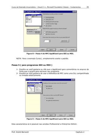 Curso de Extensão Universitária – Visual C++, Microsoft Foundation Classes – Fundamentos      35




                   Figura 8 – Passo 4 do MFC AppWizard para SDI ou MDI.


     NOTA: Para o exemplo Curso1, simplesmente aceite o padrão.


Passo 5 ( para programas SDI ou MDI )

      1- Escolha se você gostaria ou não que o AppWizard gere comentários no arquivo de
         fonte que o guiará para escrever seu programa.
      2- Escolha se você gostaria de usar a biblioteca da MFC como uma DLL compartilhada
         ou linkada estaticamente.




                   Figura 9 – Passo 5 do MFC AppWizard para SDI ou MDI.


Esta característica só é possível nas versões Professional e Enterprise Edition.



Prof. André Bernardi                                                             Capítulo 2
 