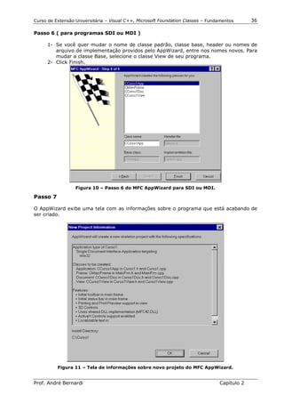 Curso de Extensão Universitária – Visual C++, Microsoft Foundation Classes – Fundamentos      36

Passo 6 ( para programas SDI ou MDI )

      1- Se você quer mudar o nome de classe padrão, classe base, header ou nomes de
         arquivo de implementação providos pelo AppWizard, entre nos nomes novos. Para
         mudar a classe Base, selecione o classe View de seu programa.
      2- Click Finish.




                  Figura 10 – Passo 6 do MFC AppWizard para SDI ou MDI.

Passo 7

O AppWizard exibe uma tela com as informações sobre o programa que está acabando de
ser criado.




          Figura 11 – Tela de informações sobre novo projeto do MFC AppWizard.


Prof. André Bernardi                                                             Capítulo 2
 