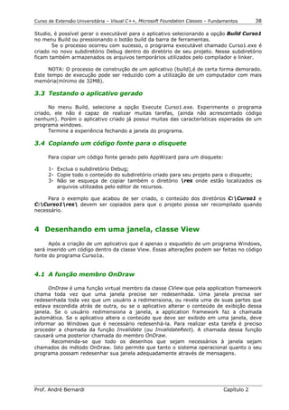 Curso de Extensão Universitária – Visual C++, Microsoft Foundation Classes – Fundamentos      38

Studio, é possível gerar o executável para o aplicativo selecionando a opção Build Curso1
no menu Build ou pressionando o botão build da barra de ferramentas.
       Se o processo ocorreu com sucesso, o programa executável chamado Curso1.exe é
criado no novo subdiretório Debug dentro do diretório de seu projeto. Nesse subdiretório
ficam também armazenados os arquivos temporários utilizados pelo compilador e linker.

     NOTA: O processo de construção de um aplicativo (build),é de certa forma demorado.
Este tempo de execução pode ser reduzido com a utilização de um computador com mais
memória(mínimo de 32MB).

3.3 Testando o aplicativo gerado

      No menu Build, selecione a opção Execute Curso1.exe. Experimente o programa
criado, ele não é capaz de realizar muitas tarefas, (ainda não acrescentado código
nenhum). Porém o aplicativo criado já possui muitas das características esperadas de um
programa windows.
      Termine a experiência fechando a janela do programa.

3.4 Copiando um código fonte para o disquete

     Para copiar um código fonte gerado pelo AppWizard para um disquete:

      1- Exclua o subdiretório Debug;
      2- Copie todo o conteúdo do subdiretório criado para seu projeto para o disquete;
      3- Não se esqueça de copiar também o diretório res onde estão localizados os
         arquivos utilizados pelo editor de recursos.

     Para o exemplo que acabou de ser criado, o conteúdo dos diretórios C:Curso1 e
C:Curso1res devem ser copiados para que o projeto possa ser recompilado quando
necessário.


4 Desenhando em uma janela, classe View

      Após a criação de um aplicativo que é apenas o esqueleto de um programa Windows,
será inserido um código dentro da classe View. Essas alterações podem ser feitas no código
fonte do programa Curso1a.


4.1 A função membro OnDraw

      OnDraw é uma função virtual membro da classe CView que pela application framework
chama toda vez que uma janela precise ser redesenhada. Uma janela precisa ser
redesenhada toda vez que um usuário a redimensiona, ou revela uma de suas partes que
estava escondida atrás de outra, ou se o aplicativo alterar o conteúdo de exibição dessa
janela. Se o usuário redimensiona a janela, a application framework faz a chamada
automática. Se o aplicativo altera o conteúdo que deve ser exibido em uma janela, deve
informar ao Windows que é necessário redesenhá-la. Para realizar esta tarefa é preciso
proceder a chamada da função Invalidate (ou InvalidateRect). A chamada dessa função
causará uma posterior chamada do membro OnDraw.
       Recomenda-se que todo os desenhos que sejam necessários à janela sejam
chamados do método OnDraw. Isto permite que tanto o sistema operacional quanto o seu
programa possam redesenhar sua janela adequadamente através de mensagens.




Prof. André Bernardi                                                             Capítulo 2
 