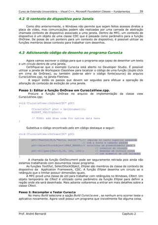 Curso de Extensão Universitária – Visual C++, Microsoft Foundation Classes – Fundamentos       39

4.2 O contexto de dispositivo para Janela

     Como dito anteriormente, o Windows não permite que sejam feitos acessos diretos a
placa de vídeo, mas comunicações podem são realizadas por uma camada de abstração
chamada contexto de dispositivo associado a uma janela. Dentro da MFC, um contexto de
dispositivo é um objeto de uma classe CDC que é passada como parâmetro para a função
OnDraw. De posse de um ponteiro para um contexto de dispositivo, é possível utilizar as
funções membros desse contexto para trabalhar com desenhos.


4.3 Adicionando código de desenho ao programa Curso1a

       Agora vamos escrever o código para que o programa seja capaz de desenhar um texto
e um circulo dentro de uma janela.
       Certifique-se que o exemplo Curso1a está aberto no Developer Studio. É possível
utilizar a janela de Workspace ClassView para localizar o código de uma função (duplo click
em cima da OnDraw), ou também pode-se abrir o código fonte(source) do arquivo
Curso1aView.cpp, na janela FileView.
        A seguir estão os passos que devem ser seguidos para efetuar a operação de
alteração do conteúdo de exibição de uma janela.

Passo 1: Editar a função OnDraw em Curso1aView.cpp.
      Procure a função        OnDraw     no   arquivo   de   implementação      da   classe   view
Curso1aView.cpp:

void CCurso1aView::OnDraw(CDC* pDC)
{
        CCurso1aDoc* pDoc = GetDocument();
        ASSERT_VALID(pDoc);

          // TODO: add draw code for native data here
}

     Substitua o código encontrado pelo em código destaque a seguir:

void CCurso1aView::OnDraw(CDC* pDC)
{
          pDC->TextOut(0,0,"Hello, world!!");// imprime no canto superior esquerdo
                                             // com a fonte e tamanho padrão
          pDC->SelectStockObject(GRAY_BRUSH);// seleciona um preenchimento para o
                                                      // interior do circulo
          pDC->Ellipse(CRect(0,20, 100, 120));        // desenha um circulo cinza
                                                      // com diâmetro de 100 unidades
}
       A chamada da função GetDocument pode ser seguramente retirada pois ainda não
estamos trabalhando com documentos nesse programa.
      As funções TextOut, SelectStockObject, Ellipse são membros da classe de contexto de
dispositivo da Application Framework, CDC. A função Ellipse desenha um circulo se o
retângulo que o limitar possuir dimensões iguais.
      A MFC provê uma classe de útil para trabalhar com retângulos no Windows, CRect. Um
objeto temporário de CRect é utilizado como parâmetro da função Ellipse para definir a
região onde ela será desenhada. Mais adiante voltaremos a entrar em mais detalhes sobre a
classe CRect.

Passo 2: Recompilar e Testar Curso1a
        No menu Build selecione a opção Build Curso1a.exe , se nenhum erro ocorrer teste o
aplicativo novamente. Agora você possui um programa que visivelmente faz alguma coisa.




Prof. André Bernardi                                                             Capítulo 2
 