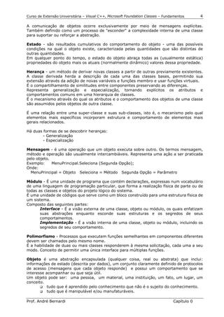 Curso de Extensão Universitária – Visual C++, Microsoft Foundation Classes – Fundamentos      4

A comunicação de objetos ocorre exclusivamente por meio de mensagens explícitas.
Também definido como um processo de "esconder" a complexidade interna de uma classe
para suportar ou reforçar a abstração.

Estado - são resultados cumulativos do comportamento do objeto - uma das possíveis
condições na qual o objeto existe, caracterizada pelas quantidades que são distintas de
outras quantidades.
Em qualquer ponto do tempo, o estado do objeto abraça todas as (usualmente estática)
propriedades do objeto mais os atuais (normalmente dinâmico) valores dessa propriedade.

Herança - um método de derivar novas classes a partir de outras previamente existentes.
A classe derivada herda a descrição de cada uma das classes bases, permitindo sua
extensão através da adição de novas variáveis e funções membro e usar funções virtuais.
É o compartilhamento de similitudes entre componentes preservando as diferenças.
Representa generalização e especialização, tornando explícitos os atributos e
comportamentos comuns em uma hierarquia de classes.
É o mecanismo através do qual os atributos e o comportamento dos objetos de uma classe
são assumidos pelos objetos de outra classe.

É uma relação entre uma super-classe e suas sub-classes, isto é, o mecanismo pelo qual
elementos mais específicos incorporam estrutura e comportamento de elementos mais
gerais relacionados.

Há duas formas de se descobrir heranças:
        - Generalização
        - Especialização

Mensagem - é uma operação que um objeto executa sobre outro. Os termos mensagem,
método e operação são usualmente intercambiáveis. Representa uma ação a ser praticada
pelo objeto.
Exemplo:     MenuPrincipal.Seleciona (Segunda Opção);
Onde:
  MenuPrincipal = Objeto Seleciona = Método Segunda Opção = Parâmetro

Módulo - É uma unidade de programa que contém declarações, expressas num vocabulário
de uma linguagem de programação particular, que forma a realização física de parte ou de
todas as classes e objetos do projeto lógico do sistema.
É uma unidade de códigos que serve como um bloco construído para uma estrutura física de
um sistema.
Composto das seguintes partes:
       Interface - É a visão externa de uma classe, objeto ou módulo, os quais enfatizam
       suas abstrações enquanto esconde suas estruturas e os segredos de seus
       comportamentos.
       Implementação - É a visão interna de uma classe, objeto ou módulo, incluindo os
       segredos de seu comportamento.

Polimorfismo - Processos que executem funções semelhantes em componentes diferentes
devem ser chamados pelo mesmo nome.
É a habilidade de duas ou mais classes responderem à mesma solicitação, cada uma a seu
modo. Conceito de permitir uma única interface para múltiplas funções.

Objeto é uma abstração encapsulada (qualquer coisa, real ou abstrata) que inclui:
informações de estado (descrita por dados), um conjunto claramente definido de protocolos
de acesso (mensagens que cada objeto responde) e possui um comportamento que se
interesse acompanhar ou que seja útil.
Um objeto pode ser: uma pessoa, um material, uma instituição, um fato, um lugar, um
conceito.
       !" tudo que é aprendido pelo conhecimento que não é o sujeito do conhecimento.
       !" tudo que é manipulável e/ou manufaturáveis.


Prof. André Bernardi                                                             Capítulo 0
 