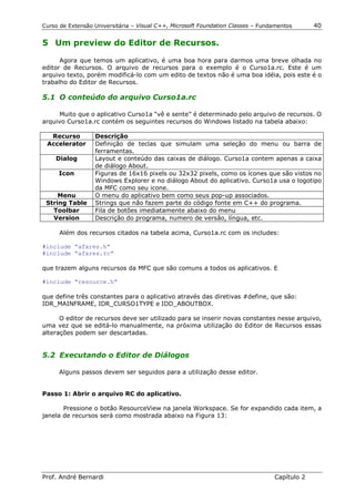 Curso de Extensão Universitária – Visual C++, Microsoft Foundation Classes – Fundamentos      40

5 Um preview do Editor de Recursos.

      Agora que temos um aplicativo, é uma boa hora para darmos uma breve olhada no
editor de Recursos. O arquivo de recursos para o exemplo é o Curso1a.rc. Este é um
arquivo texto, porém modificá-lo com um edito de textos não é uma boa idéia, pois este é o
trabalho do Editor de Recursos.

5.1 O conteúdo do arquivo Curso1a.rc

     Muito que o aplicativo Curso1a “vê e sente” é determinado pelo arquivo de recursos. O
arquivo Curso1a.rc contém os seguintes recursos do Windows listado na tabela abaixo:

  Recurso         Descrição
 Accelerator      Definição de teclas que simulam uma seleção do menu ou barra de
                  ferramentas.
    Dialog        Layout e conteúdo das caixas de diálogo. Curso1a contem apenas a caixa
                  de diálogo About.
     Icon         Figuras de 16x16 pixels ou 32x32 pixels, como os ícones que são vistos no
                  Windows Explorer e no diálogo About do aplicativo. Curso1a usa o logotipo
                  da MFC como seu icone.
     Menu         O menu do aplicativo bem como seus pop-up associados.
 String Table     Strings que não fazem parte do código fonte em C++ do programa.
   Toolbar        Fila de botões imediatamente abaixo do menu
   Version        Descrição do programa, numero de versão, língua, etc.

      Além dos recursos citados na tabela acima, Curso1a.rc com os includes:

#include “afxres.h”
#include “afxres.rc”

que trazem alguns recursos da MFC que são comuns a todos os aplicativos. E

#include “resource.h”

que define três constantes para o aplicativo através das diretivas #define, que são:
IDR_MAINFRAME, IDR_CURSO1TYPE e IDD_ABOUTBOX.

      O editor de recursos deve ser utilizado para se inserir novas constantes nesse arquivo,
uma vez que se editá-lo manualmente, na próxima utilização do Editor de Recursos essas
alterações podem ser descartadas.


5.2 Executando o Editor de Diálogos

     Alguns passos devem ser seguidos para a utilização desse editor.


Passo 1: Abrir o arquivo RC do aplicativo.

       Pressione o botão ResourceView na janela Workspace. Se for expandido cada item, a
janela de recursos será como mostrada abaixo na Figura 13:




Prof. André Bernardi                                                             Capítulo 2
 
