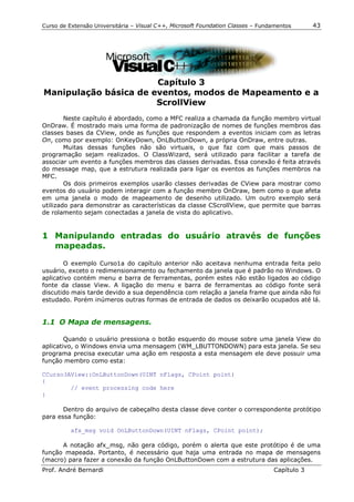 Curso de Extensão Universitária – Visual C++, Microsoft Foundation Classes – Fundamentos      43




                       Capítulo 3
Manipulação básica de eventos, modos de Mapeamento e a
                       ScrollView
        Neste capítulo é abordado, como a MFC realiza a chamada da função membro virtual
OnDraw. É mostrado mais uma forma de padronização de nomes de funções membros das
classes bases da CView, onde as funções que respondem a eventos iniciam com as letras
On, como por exemplo: OnKeyDown, OnLButtonDown, a própria OnDraw, entre outras.
        Muitas dessas funções não são virtuais, o que faz com que mais passos de
programação sejam realizados. O ClassWizard, será utilizado para facilitar a tarefa de
associar um evento a funções membros das classes derivadas. Essa conexão é feita através
do message map, que a estrutura realizada para ligar os eventos as funções membros na
MFC.
        Os dois primeiros exemplos usarão classes derivadas de CView para mostrar como
eventos do usuário podem interagir com a função membro OnDraw, bem como o que afeta
em uma janela o modo de mapeamento de desenho utilizado. Um outro exemplo será
utilizado para demonstrar as características da classe CScrollView, que permite que barras
de rolamento sejam conectadas a janela de vista do aplicativo.


1 Manipulando entradas do usuário através de funções
  mapeadas.

        O exemplo Curso1a do capítulo anterior não aceitava nenhuma entrada feita pelo
usuário, exceto o redimensionamento ou fechamento da janela que é padrão no Windows. O
aplicativo contém menu e barra de ferramentas, porém estes não estão ligados ao código
fonte da classe View. A ligação do menu e barra de ferramentas ao código fonte será
discutido mais tarde devido a sua dependência com relação a janela frame que ainda não foi
estudado. Porém inúmeros outras formas de entrada de dados os deixarão ocupados até lá.


1.1 O Mapa de mensagens.

        Quando o usuário pressiona o botão esquerdo do mouse sobre uma janela View do
aplicativo, o Windows envia uma mensagem (WM_LBUTTONDOWN) para esta janela. Se seu
programa precisa executar uma ação em resposta a esta mensagem ele deve possuir uma
função membro como esta:

CCurso3AView::OnLButtonDown(UINT nFlags, CPoint point)
{
        // event processing code here
}

       Dentro do arquivo de cabeçalho desta classe deve conter o correspondente protótipo
para essa função:

          afx_msg void OnLButtonDown(UINT nFlags, CPoint point);

      A notação afx_msg, não gera código, porém o alerta que este protótipo é de uma
função mapeada. Portanto, é necessário que haja uma entrada no mapa de mensagens
(macro) para fazer a conexão da função OnLButtonDown com a estrutura das aplicações.
Prof. André Bernardi                                                             Capítulo 3
 