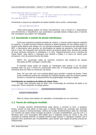 Curso de Extensão Universitária – Visual C++, Microsoft Foundation Classes – Fundamentos      44


BEGIN_MESSAGE_MAP(CCurso3AView, CView)
        ON_WM_LBUTTONDOWN()     // entrada específica para OnLButtonDown
        // outras entradas ao mapa de mensagens
END_MESSAGE_MAP()

Finalmente o arquivo de cabeçalho da classe também deve conter a declaração:

          DECLARE_MESSAGE_MAP()

      Todos estes passos podem ser feitos manualmente, mas o Visual C++ disponibiliza
uma ferramenta, o ClassWizard, que automatiza a geração desses códigos para a maiioria
das mensagens que podem ser mapeadas.

1.2 Guardando o estado da janela (Atributos)

       Como seu programa aceitará entradas do usuário, o mesmo espera alguma resposta
do sistema. A função membro OnDraw desenha a janela baseada em seu estado atual e o
usuário pode alterar este estado. Em um aplicativo baseado na estrutura das aplicações da
MFC, o documento deve guardar as informações de estado do aplicativo, mas este ainda
não é o caso. Por enquanto isto será feito dentro da própria classe View, através da criação
de duas variáveis membros m_rectElipse e m_nCor. Respectivamente uma é membro da
classe CRect, para definir o retangulo que conterá a elipse, e a outra um inteiro para
armazenar a cor de preenchimento da elipse.

       NOTA: Por convenção, todas as variáveis membros não estáticas de classes
       derivadas da MFC carregam o prefixo m_.

       O exemplo dessa seção irá mapear as mensagens para alterar a cor da elipse
(estado) toda vez que o mouse for pressionado sobre ela. A inicialização dessas variáveis
membros deve ser feita no construtor da classe.

       Dica: Por que não usar uma variável global para guardar o estado da janela ? Para
       evitar problemas quando da utilização de múltiplas janelas, além de variáveis globais
       furarem o conceito de encapsulamento da programação orientada a objeto.

Inicializando os membros de dados da classe View –
       O lugar mais eficiente para se fazer uma inicialização de membros de dados é no
construtor. Como mostrado no código abaixo.

CCurso3AView::CCurso3AView() : m_rectElipse(0,0,200,200)
{
        m_nCor = GRAY_BRUSH;
}

       Note os meios como podem ser realizada a inicialização em um construtor.

1.3 Teoria do retângulo inválido.

      A função membro OnLButtonDown pode alterar a variável m_nCor, a qualquer
tempo, porém só terá efeito na tela após o método OnDraw ser chamado (por exemplo
quando a janela é redimensionada). Dentro da função OnLButtonDown pode ser chamado
um membro da classe CView herdado de CWnd, a função InvalidateRect, que faz com o o
Windows gere uma mensagem WM_PAINT que é mapeada dentro de CView e faz uma
chamada ao método OnDraw. O método OnDraw pode acessar o “retângulo inválido” que é
passado como parâmetro por InvalidateRect, para decidir qual região da janela precisa ser
redesenhada.


Prof. André Bernardi                                                             Capítulo 3
 