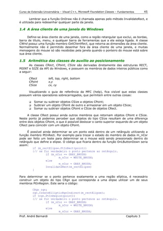 Curso de Extensão Universitária – Visual C++, Microsoft Foundation Classes – Fundamentos      45

        Lembrar que a função OnDraw não é chamada apenas pelo método InvalidateRect, e
é utilizada para redesenhar qualquer parte da janela.

1.4 A área cliente de uma janela do Windows

     Define-se área cliente de uma janela, como a região retangular que exclui, as bordas,
barra de título, menu, e qualquer barra de ferramentas que a ela esteja ligada. A classe
CWnd possui uma função membro GetClientRect, que retorna as dimensões da área cliente.
Normalmente não é permitido desenhar fora da área cliente de uma janela, e muitas
mensagens do mouse só são recebidas pela janela quando o ponteiro do mouse está sobre
sua área cliente.

1.5 Aritmética das classes de auxílio ao posicionamento
       As classes CRect, CPoint, CSize são derivadas diretamente das estruturas RECT,
POINT e SIZE da API do Windows, e possuem os membros de dados inteiros públicos como
a seguir:

       CRect           left, top, right, bottom
       CPoint          x,y
       CSize           cx, cy

      Visualizando o guia de referência da MFC (help), fica visível que estas classes
possuem vários operadores sobrecarregados, que permitem entre outras coisas:

       !" Somar ou subtrair objetos CSize a objetos CPoint;
       !" Subtrair um objeto CPoint de outro e armazenar em um objeto CSize;
       !" Somar ou subtrair objetos CPoint e CSize de objetos CRect.


      A classe CRect possui ainda outros membros que retornam objetos CPoint e CSize.
Neste ponto já podemos perceber que objetos do tipo CSize resultam de uma diferença
entre dois objetos CPoint, e que é possível deslocar o canto superior esquerdo de um objeto
CRect para coincidir com um objeto CPoint.

     É possível ainda determinar se um ponto está dentro de um retângulo utilizando a
função membro PtInRect. Por exemplo para trocar o estado do membro de dados m_nCor
pode ser feito um teste para determinar se o mouse está sendo pressionado dentro do
retângulo que define a elipse. O código que ficaria dentro da função OnLButtonDown seria
assim:
         if (m_rectElipse.PtInRect(point))
         {// se for verdadeiro o ponto pertence ao retângulo.
                  if (m_nCor == GRAY_BRUSH)
                            m_nCor = WHITE_BRUSH;
                  else
                            m_nCor = GRAY_BRUSH;
                  InvalidateRect(m_rectElipse)
         }

Para determinar se o ponto pertence exatamente a uma região elíptica, é necessário
construir um objeto do tipo CRgn que corresponda a uma elipse utilizar um de seus
membros PtInRegion. Este seria o código:

          CRgn rgn;
          rgn.CreateEllipticRgnIndirect(m_rectElipse);
          if (rgn.PtInRegion(point))
          {// se for verdadeiro o ponto pertence ao retângulo.
                  if (m_nCor == GRAY_BRUSH)
                          m_nCor = WHITE_BRUSH;
                  else
                          m_nCor = GRAY_BRUSH;
Prof. André Bernardi                                                             Capítulo 3
 