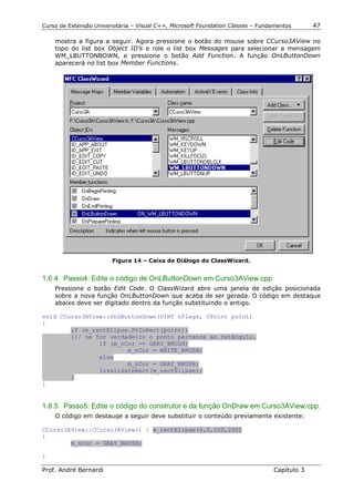 Curso de Extensão Universitária – Visual C++, Microsoft Foundation Classes – Fundamentos      47

    mostra a figura a seguir. Agora pressione o botão do mouse sobre CCurso3AView no
    topo do list box Object ID’s e role o list box Messages para selecionar a mensagem
    WM_LBUTTONBOWN, e pressione o botão Add Function. A função OnLButtonDown
    aparecerá no list box Member Functions.




                        Figura 14 – Caixa de Diálogo do ClassWizard.


1.6.4 Passo4: Edite o código de OnLButtonDown em Curso3AView.cpp
    Pressione o botão Edit Code. O ClassWizard abre uma janela de edição posicionada
    sobre a nova função OnLButtonDown que acaba de ser gerada. O código em destaque
    abaixo deve ser digitado dentro da função substituindo o antigo.

void CCurso3AView::OnLButtonDown(UINT nFlags, CPoint point)
{
        if (m_rectElipse.PtInRect(point))
        {// se for verdadeiro o ponto pertence ao retângulo.
                if (m_nCor == GRAY_BRUSH)
                        m_nCor = WHITE_BRUSH;
                else
                        m_nCor = GRAY_BRUSH;
                InvalidateRect(m_rectElipse);
        }
}


1.6.5 Passo5: Edite o código do construtor e da função OnDraw em Curso3AView.cpp.
    O código em destauqe a seguir deve substituir o conteúdo previamente existente:

CCurso3AView::CCurso3AView() : m_rectElipse(0,0,200,200)
{
        m_nCor = GRAY_BRUSH;

}

Prof. André Bernardi                                                             Capítulo 3
 