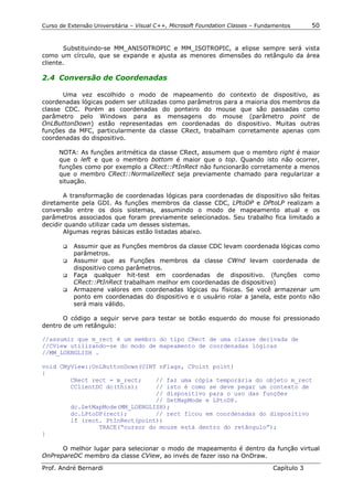 Curso de Extensão Universitária – Visual C++, Microsoft Foundation Classes – Fundamentos      50


       Substituindo-se MM_ANISOTROPIC e MM_ISOTROPIC, a elipse sempre será vista
como um círculo, que se expande e ajusta as menores dimensões do retângulo da área
cliente.

2.4 Conversão de Coordenadas

       Uma vez escolhido o modo de mapeamento do contexto de dispositivo, as
coordenadas lógicas podem ser utilizadas como parâmetros para a maioria dos membros da
classe CDC. Porém as coordenadas do ponteiro do mouse que são passadas como
parâmetro pelo Windows para as mensagens do mouse (parâmetro point de
OnLButtonDown) estão representadas em coordenadas do dispositivo. Muitas outras
funções da MFC, particularmente da classe CRect, trabalham corretamente apenas com
coordenadas do dispositivo.

      NOTA: As funções aritmética da classe CRect, assumem que o membro right é maior
      que o left e que o membro bottom é maior que o top. Quando isto não ocorrer,
      funções como por exemplo a CRect::PtInRect não funcionarão corretamente a menos
      que o membro CRect::NormalizeRect seja previamente chamado para regularizar a
      situação.

       A transformação de coordenadas lógicas para coordenadas de dispositivo são feitas
diretamente pela GDI. As funções membros da classe CDC, LPtoDP e DPtoLP realizam a
conversão entre os dois sistemas, assumindo o modo de mapeamento atual e os
parâmetros associados que foram previamente selecionados. Seu trabalho fica limitado a
decidir quando utilizar cada um desses sistemas.
       Algumas regras básicas estão listadas abaixo.

       !" Assumir que as Funções membros da classe CDC levam coordenada lógicas como
          parâmetros.
       !" Assumir que as Funções membros da classe CWnd levam coordenada de
          dispositivo como parâmetros.
       !" Faça qualquer hit-test em coordenadas de dispositivo. (funções como
          CRect::PtInRect trabalham melhor em coordenadas de dispositivo)
       !" Armazene valores em coordenadas lógicas ou físicas. Se você armazenar um
          ponto em coordenadas do dispositivo e o usuário rolar a janela, este ponto não
          será mais válido.

       O código a seguir serve para testar se botão esquerdo do mouse foi pressionado
dentro de um retângulo:

//assumir que m_rect é um membro do tipo CRect de uma classe derivada de
//CView utilizando-se do modo de mapeamento de coordenadas lógicas
//MM_LOENGLISH .

void CMyView::OnLButtonDown(UINT nFlags, CPoint point)
{
        CRect rect = m_rect;    // faz uma cópia temporária do objeto m_rect
        CClientDC dc(this);     // isto é como se deve pegar um contexto de
                                // dispositivo para o uso das funções
                                // SetMapMode e LPtoDP.
        dc.SetMapMode(MM_LOENGLISH);
        dc.LPtoDP(rect);        // rect ficou em coordenadas do dispositivo
        if (rect. PtInRect(point))
                TRACE(“cursor do mouse está dentro do retângulo”);
}

      O melhor lugar para selecionar o modo de mapeamento é dentro da função virtual
OnPrepareDC membro da classe CView, ao invés de fazer isso na OnDraw.

Prof. André Bernardi                                                             Capítulo 3
 