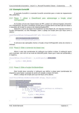 Curso de Extensão Universitária – Visual C++, Microsoft Foundation Classes – Fundamentos      51

2.5 Exemplo Curso3B

     O exemplo Curso3B é o exemplo Curso3A convertido para o modo de mapeamento
MM_HIMETRIC.

2.5.1 Passo 1: utilizar o ClassWizard para sobrecarregar a função virtual
      OnPrepareDC

       As funções virtuais das classes bases da MFC, podem ser sobrecarregadas utilizando-
se o ClassWizard. Ele gera o protótipo correto para a função dentro da descrição da classe e
o esqueleto da função no arquivo de implementação(CPP).
       Selecione o nome da classe CCurso3AView na lista Object ID, em seguida encontre a
função OnPrepareDC na lista Messages. Edite o código da função para que fique como o
abaixo:

void CCurso3AView::OnPrepareDC(CDC* pDC, CPrintInfo* pInfo)
{
        pDC->SetMapMode(MM_HIMETRIC);
        CView::OnPrepareDC(pDC,pInfo);
}
      A estrutura das aplicações chama a função virtual OnPrepareDC antes de chamar a
OnDraw.

2.5.2 Passo 2: Edite o construtor da classe view

      Altere o valor das coordenadas do retângulo que define a elipse. O retângulo agora
será mostrado com 4x4 cm ao invés de 200x200 pixels. Notar que o valor da coordenada y
é negativo,

CCurso3AView::CCurso3AView() : m_rectElipse(0,0,4000,-4000)
{
        m_nCor = GRAY_BRUSH;
}


2.5.3 Passo 3: Edite a função OnLButtonDown

       Esta função deve converter o retângulo que define a elipse para coordenadas do
dispositivo para testar a posição do ponto em relação a elipse (hit-test).
       Altere o código da função para que ela fique como abaixo:

void CCurso3AView::OnLButtonDown(UINT nFlags, CPoint point)
{
        CClientDC dc(this);
        OnPrepareDC(&dc);
        CRect rectDevice = m_rectElipse;
        dc.LPtoDP(rectDevice);
        if (rectDevice.PtInRect(point))
        {       // se for verdadeiro o ponto pertence ao retângulo.
                if (m_nCor == GRAY_BRUSH)
                        m_nCor = WHITE_BRUSH;
                else
                        m_nCor = GRAY_BRUSH;

                    InvalidateRect(rectDevice)
          }
}


Prof. André Bernardi                                                             Capítulo 3
 