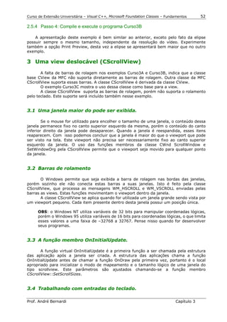 Curso de Extensão Universitária – Visual C++, Microsoft Foundation Classes – Fundamentos      52

2.5.4 Passo 4: Compile e execute o programa Curso3B

    A apresentação deste exemplo é bem similar ao anterior, exceto pelo fato da elipse
possuir sempre o mesmo tamanho, independente da resolução do vídeo. Experimente
também a opção Print Preview, desta vez a elipse se apresentará bem maior que no outro
exemplo.

3 Uma view deslocável (CScrollView)

       A falta de barras de rolagem nos exemplos Curso3A e Curso3B, indica que a classe
base CView da MFC não suporta diretamente as barras de rolagem. Outra classe da MFC
CScrollView suporta essas barras. A classe CScrollView é derivada da classe CView.
       O exemplo Curso3C mostra o uso dessa classe como base para a view.
       A classe CScrollView suporta as barras de rolagem, porém não suporta o rolamento
pelo teclado. Este suporte será incluído também nesse exemplo.


3.1 Uma janela maior do pode ser exibida.

        Se o mouse for utilizado para encolher o tamanho de uma janela, o conteúdo dessa
janela permanece fixo no canto superior esquerdo da mesma, porém o conteúdo do canto
inferior direito da janela pode desaparecer. Quando a janela é reespandida, esses itens
reaparecem. Com isso podemos concluir que a janela é maior do que o viewport que pode
ser visto na tela. Este viewport não precisa ser necessariamente fixo ao canto superior
esquerdo da janela. O uso das funções membros da classe CWnd ScrollWindow e
SetWindowOrg pela CScrollView permite que o viewport seja movido para qualquer ponto
da janela.


3.2 Barras de rolamento

       O Windows permite que seja exibida a barra de rolagem nas bordas das janelas,
porém sozinho ele não conecta estas barras a suas janelas. Isto é feito pela classe
CScrollView, que processa as mensagens WM_HSCROLL e WM_VSCROLL enviadas pelas
barras as views. Estas funções movimentam o viewport dentro da janela.
       A classe CScrollView se aplica quando for utilizada um janela grande sendo vista por
um viewport pequeno. Cada item presente dentro desta janela possui um posição única.

      OBS: o Windows NT utiliza variáveis de 32 bits para manipular coordenadas lógicas,
      porém o Windows 95 utiliza variáveis de 16 bits para coordenadas lógicas, o que limita
      esses valores a uma faixa de –32768 a 32767. Pense nisso quando for desenvolver
      seus programas.


3.3 A função membro OnInitialUpdate.

       A função virtual OnInitialUpdate é a primeira função a ser chamada pela estrutura
das aplicação após a janela ser criada. A estrutura das aplicações chama a função
OnInitialUpdate antes de chamar a função OnDraw pela primeira vez, portanto é o local
apropriado para inicializar o modo de mapeamento e o tamanho lógico de uma janela do
tipo scrollview. Este parâmetros são ajustados chamando-se a função membro
CScrollView::SetScrollSizes.


3.4 Trabalhando com entradas do teclado.

Prof. André Bernardi                                                             Capítulo 3
 