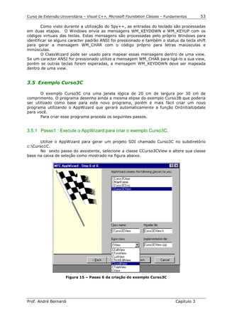 Curso de Extensão Universitária – Visual C++, Microsoft Foundation Classes – Fundamentos      53

        Como visto durante a utilização do Spy++, as entradas do teclado são processadas
em duas etapas. O Windows envia as mensagens WM_KEYDOWN e WM_KEYUP com os
códigos virtuais das teclas. Estas mensagens são processadas pelo próprio Windows para
identificar se alguns caracter padrão ANSI foi pressionado e também o status da tecla shift
para gerar a mensagem WM_CHAR com o código próprio para letras maiúsculas e
minúsculas.
        O ClassWizard pode ser usado para mapear essas mensagens dentro de uma view.
Se um caracter ANSI for pressionado utilize a mensagem WM_CHAR para ligá-lo a sua view,
porém se outras teclas forem esperadas, a mensagem WM_KEYDOWN deve ser mapeada
dentro de uma view.


3.5 Exemplo Curso3C

       O exemplo Curso3C cria uma janela lógica de 20 cm de largura por 30 cm de
comprimento. O programa desenha ainda a mesma elipse do exemplo Curso3B que poderia
ser utilizado como base para este novo programa, porém é mais fácil criar um novo
programa utilizando o AppWizard que gerará automaticamente a função OnInitialUpdate
para você.
       Para criar esse programa proceda os seguintes passos.


3.5.1 Passo1 : Execute o AppWizard para criar o exemplo Curso3C.

       Utilize o AppWizard para gerar um projeto SDI chamado Curso3C no subdiretório
c:Curso1C.
       No sexto passo do assistente, selecione a classe CCurso3CView e altere sua classe
base na caixa de seleção como mostrado na figura abaixo.




                     Figura 15 – Passo 6 da criação do exemplo Curso3C




Prof. André Bernardi                                                             Capítulo 3
 