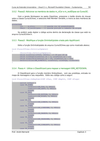 Curso de Extensão Universitária – Visual C++, Microsoft Foundation Classes – Fundamentos      54

3.5.2 Passo2: Adicionar os membros de dados m_nCor e m_rectElipse ao Curso3C.

       Com a janela Workspace na pasta ClassView, pressione o botão direito do mouse
sobre a classe Curso3CView, e selecione Add Member Variable, e insira os dois membros de
dados.

protected:
        int         m_nCor;             // guarda cor do preenchimento
        CRect       m_rectElipse;       // guarda posição e tamanho da elipse

       Se preferir pode digitar o código acima dentro da declaração da classe que está no
arquivo Curso3CView.h.


3.5.3 Passo3 : Modifique a função OnInitialUpdate criada pelo AppWizard.

       Edite a função OnInitialUpdate do arquivo Curso3CView.cpp como mostrado abaixo:

void CCurso3CView::OnInitialUpdate()
{
        CScrollView::OnInitialUpdate();
        CSize sizeTotal(20000, 30000); // 20 por 30 cm
        CSize sizePage(sizeTotal.cx / 2, sizeTotal.cy / 2);
        CSize sizeLine(sizeTotal.cx / 50, sizeTotal.cy / 50);
        SetScrollSizes(MM_HIMETRIC, sizeTotal, sizePage, sizeLine);
}


3.5.4 Passo 4 : Utilize o ClassWizard para mapear a mensagem WM_KEYDOWN.

      O ClassWizard gera a função membro OnKeyDown, com seu protótipo, entrada no
mapa de mensagens e seu esqueleto. Edite seu código como a seguir:

void CCurso3CView::OnKeyDown(UINT nChar, UINT nRepCnt, UINT nFlags)
{
        switch (nChar) {
        case VK_HOME:
                OnVScroll(SB_TOP, 0, NULL);
                OnHScroll(SB_LEFT, 0, NULL);
                break;
        case VK_END:
                OnVScroll(SB_BOTTOM, 0, NULL);
                OnHScroll(SB_RIGHT, 0, NULL);
                break;
        case VK_UP:
                OnVScroll(SB_LINEUP, 0, NULL);
                break;
        case VK_DOWN:
                OnVScroll(SB_LINEDOWN, 0, NULL);
                break;
        case VK_PRIOR:
                OnVScroll(SB_PAGEUP, 0, NULL);
                break;
        case VK_NEXT:
                OnVScroll(SB_PAGEDOWN, 0, NULL);
                break;
        case VK_LEFT:
                OnHScroll(SB_LINELEFT, 0, NULL);
                break;
        case VK_RIGHT:

Prof. André Bernardi                                                             Capítulo 3
 
