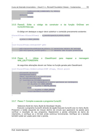 Curso de Extensão Universitária – Visual C++, Microsoft Foundation Classes – Fundamentos       55

                  OnHScroll(SB_LINERIGHT, 0, NULL);
                  break;
          default:
                  break;
          }
}

3.5.5 Passo5: Edite o           código    do    construtor    e     da   função       OnDraw   em
      Curso3CView.cpp.

       O código em destaque a seguir deve substituir o conteúdo previamente existente:

CCurso3CView::CCurso3CView() : m_rectElipse(0,0,4000,-4000)
{
        m_nCor = GRAY_BRUSH;

}
void CCurso3CView::OnDraw(CDC* pDC)
{
        pDC->SelectStockObject(m_nCor); // seleciona objeto do estoque
        pDC->Ellipse(m_rectElipse);     // desenha uma elipse preenchida
}


3.5.6 Passo 6 : Utilize              o    ClassWizard        para    mapear       a     mensagem
      WM_LBUTTONDOWN.

       As seguintes alterações devem ser feitas na função gerada pelo ClassWizard:

void CCurso3CView::OnLButtonDown(UINT nFlags, CPoint point)
{
        CClientDC dc(this);
        OnPrepareDC(&dc);
        CRect rectDevice = m_rectElipse;
        dc.LPtoDP(rectDevice);
        if (rectDevice.PtInRect(point))
        {       // se for verdadeiro o ponto pertence ao retângulo.
                if (m_nCor == GRAY_BRUSH)
                        m_nCor = WHITE_BRUSH;
                else
                        m_nCor = GRAY_BRUSH;
                InvalidateRect(rectDevice);
        }
}


3.5.7 Passo 7: Compile e execute o programa Curso3C

        Selecione Build do menu Build do Developer Studio.
        Execute o programa Curso3C através da opção Execute Curso3C.exe no menu Build.
Pressione o botão esquerdo do mouse dentro do circulo que aparecerá na janela para
verificar o resultado de seu programa. Reposicione a janela utilizando as barra de
rolamento, e verifique se o hit-test ainda continua funcionando. Verifique se o teclado
também pode ser usado para rolar a janela.




Prof. André Bernardi                                                              Capítulo 3
 
