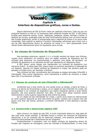 Curso de Extensão Universitária – Visual C++, Microsoft Foundation Classes – Fundamentos      57




                           Capítulo 4
        Interface de dispositivos gráficos, cores e fontes.

        Alguns elementos da GDI já foram vistos em capítulos anteriores. Toda vez que um
programa desenha na tela ou na impressora está utilizando funções da GDI. A GDI possui
funções para desenhar pontos, linhas, retângulos, polígonos, elipses, bitmaps e textos. O
desenho de círculos, quadrados pode ser feito intuitivamente apenas com um breve estudo
das funções disponíveis, porém a programação para o desenho de textos é um pouco mais
complicada. Este capítulo se destina a fornecer informações suficientes para iniciar com o
uso da GDI efetivamente dentro do ambiente do Visual C++. Será apresentado como
utilizar fontes efetivamente tanto na impressora como na tela.


1 As classes de Contexto de Dispositivo.

        Nos exemplos anteriores, capitulo 2 e 3, a função membro da classe view OnDraw,
recebia como parâmetro um ponteiro para um objeto contexto de dispositivo que foi
utilizado para selecionar um preenchimento e desenhar uma elipse. No Windows, um
contexto de dispositivo é um elemento da GDI que representa um dispositivo físico.
        A MFC possui varias classes que representam um contexto de dispositivo (ver
Hierarchy Chart) . A classe base CDC, possui todos os membros necessários a realização de
um desenho. Quando um objeto contexto de dispositivo é criado, seu ponteiro pode ser
passado a funções como, por exemplo, a OnDraw.
        Para contexto de tela, normalmente são utilizadas as classes derivadas CClientDC e
CWindowDC. Para outros dispositivos, como impressoras e buffers de memória, a classe
base CDC é normalmente utilizada.


1.1 Classes de contexto de tela CClientDC e CWindowDC

       Lembrando que a área cliente de uma janela exclui as bordas, a barra de título, o
menu e as barras de ferramentas e status, se um objeto do tipo CClientDC for criado, ele
corresponderá a um contexto de dispositivo que estará mapeando apenas a área cliente
portanto, não será possível desenhar fora dela. O ponto (0,0) desse contexto estará
referenciando o canto superior esquerdo da área cliente da janela.
       Se um objeto do tipo CWindowDC for criado, o ponto (0,0) estará se referenciando
ao canto superior esquerdo da área não-cliente da janela. Lembrar que a janela view não
possui uma área não cliente, portanto o contexto CWindowDC é mais aplicável a janelas
frames.


1.2 Construindo e destruindo objetos CDC

       Após construir um objeto do tipo CDC, é muito importante destruí-lo, logo após ele
não mais estar sendo utilizado. O Windows limita o número de contextos de dispositivo
disponíveis, e se um contexto não for destruído (release), uma pequena quantidade de
memória ficará perdida até o fechamento de seu programa.
       Freqüentemente é necessário criar um objeto contexto de dispositivo dentro de
funções que mapeiam as mensagens, como por exemplo a OnLButtonDown. O meio mais



Prof. André Bernardi                                                             Capítulo 4
 