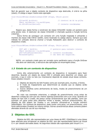Curso de Extensão Universitária – Visual C++, Microsoft Foundation Classes – Fundamentos      58

fácil de garantir que o objeto contexto de dispositivo seja destruído, é criá-lo na pilha
(stack). O código a seguir ilustra esta operação:

void CCurso3BView::OnLButtonDown(UINT nFlags, CPoint point)
{
        CClientDC dc(this);                     // constroi um dc na pilha
        CRect rectDevice = m_rectElipse;
        dc.LPtoDP(rectDevice);                  // converte coordenadas
}

      Repare que, desta forma o construtor da classe CClientDC recebe um ponteiro para
uma janela view. O destrutor da classe CClientDC é chamado quando a função termina
(retorna).
       Outra forma de conseguir um contexto em uma função mapeada é utilizando o
membro da classe mãe CWnd::GetDC, como mostrado no código abaixo. Sempre que este
método for utilizado deve-se chamar a função ReleaseDC para destruir o contexto de
dispositivo criado.

void CCurso3BView::OnLButtonDown(UINT nFlags, CPoint point)
{
        CDC* pDC = GetDC();             // ponteiro para contexto interno
        CRect rectDevice = m_rectElipse;
        pDC->LPtoDP(rectDevice);        // converte coordenadas
        ReleaseDC(pDC);                 // não deve ser esquecido.
}

      NOTA: um contexto criado para ser enviado como parâmetro para a função OnDraw
      não deve ser destruido, a estrutura das aplicações se encarregará disso.


1.3 Estado de um contexto de dispositivo

       Como dito anteriormente um contexto de dispositivo é necessário para fazer
desenhos. Quando um objeto da classe CDC é utilizado para desenhar um elipse, por
exemplo, o que é visto na tela (ou impressora) depende do estado atual desse contexto.
Esses estados incluem:

       !" Objetos de desenho da GDI fixados como por exemplo pens, brushes, e fontes.
       !" O modo de mapeamento que determinará as escalas que os objetos serão
          desenhados;
       !" Outros detalhes como alinhamento de texto, modos de preenchimento de um
          polígono etc.

       No visto nos exemplos anteriores, a seleção de preenchimento cinza antes de
desenhar a elipse faz com que seu interior apareça preenchido com a cor cinza. Quando um
objeto do tipo CDC é criado, ele possui certas características que são padrões, como por
exemplo um pena preta para desenhar linhas e bordas, nenhum preenchimento, etc.
Objetos da GDI podem ser fixados a um contexto utilizando-se a função membro
SelectObject. Um contexto de dispositivo, pode conter uma pena, um preenchimento, uma
fonte selecionados (fixados) ao mesmo tempo. Outras características desse contexto podem
alteradas através do uso de sua interface.


2 Objetos da GDI.

      Objetos da GDI, são representados por uma classe da MFC. CGdiObject é uma classe
base abstrata para encapsular os objetos da GDI, que são representados dentro do Visual
C++ por classes derivadas desta. As seguintes classes são suportadas pelo Visual C++:


Prof. André Bernardi                                                             Capítulo 4
 