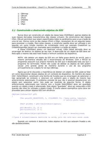Curso de Extensão Universitária – Visual C++, Microsoft Foundation Classes – Fundamentos      59


       !" CBitmap
       !" CBrush
       !" CFont
       !" CPalette
       !" CPen
       !" CRgn



2.1 Construindo e destruindo objetos da GDI

       Nunca deve ser construído um objeto da classe base CGdiObject, apenas objetos de
suas classes derivadas (característica das classes virtuais). Os construtores das classes
CPen, CBrush permitem que sejam especificados todos os parâmetros para a sua criação de
uma só vez. Outros como os das classes CFont e CRgn, necessitam de um segundo passo
para processar a criação. Para estas classes, o construtor padrão deve ser utilizado e em
seguida um outra função membro de inicialização como por exemplo CreateFont ou
CreatePolygonRgn devem ser chamadas para completar a criação do objeto.
       A classe CGdiObject possui um destrutor virtual. Cada classe derivada deve se
encarregar de destruir os objetos de seu tipo. A destruição de um objeto da GDI deve ser
feita após o mesmo não esta mais fixado a nenhum contexto de dispositivo.

       NOTA: não deletar um objeto da GDI era um falha grave dentro do win16, pois o
       mesmo permanecia alocado até o encerramento do Windows. Com o Win32 os
       programas possuem sua própria memória da GDI que é desalocada toda vez que o
       programa for terminado. Porém não cuidar de deletar os objetos da GDI podem
       causar uma grande perda de memória durante o uso de seu programa
       principalmente se o objeto for do tipo CBitmap.

       Agora que já foi discutido a importância de deletar um objeto da GDI, pode-se falar
em como desconectar desses objetos de um contexto de dispositivo. Os membro da classe
CDC::SelectObject, constituem uma família de funções que se encarregam de selecionar o
tipo apropriado ao contexto e retornam um ponteiro para o objeto do mesmo tipo
anteriormente selecionado. O problema consiste de que não é possível desselecionar um
objeto sem selecionar outro. Isto pode ser resolvido da seguinte forma. O objeto
anteriormente selecionado que retorna com a função SelectObject deve ser guardado
quando um objeto criado é selecionado. Este objeto “guardado” deve ser restaurado a GDI
quando não mais for utilizado o objeto criado. O trecho abaixo exemplifica como deve ser
procedido para utilizar objetos GDI com eficiência:

CMyView::OnDraw(CDC* pDC)
{
        CPen pena(PS_DASHDOTDOT, 2, (COLORREF) 0); //pena preta, tamanho2,
                                                   // estilo ponto traço

          CPen* pOldPen = pDC->SelectObject(&pena);

          pDC->MoveTo( 10, 10 );
          pDC->LineTo(110, 10 );

          pDC->SelectObject(pOldPen);                       // pena é desselecionada

}//pena é automaticamente destruída na saída, pois não está mais sendo usada

      Quando um contexto é destruído, todos objetos da GDI que estavam fixados a ele
são desselecionados.




Prof. André Bernardi                                                             Capítulo 4
 
