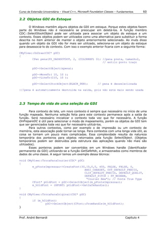 Curso de Extensão Universitária – Visual C++, Microsoft Foundation Classes – Fundamentos      60

2.2 Objetos GDI do Estoque

       O Windows mantém alguns objetos da GDI em estoque. Porque estes objetos fazem
parte do Windows não é necessário se preocupar em deletá-los. A função membro
CDC::SelectStockObject pode ser utilizada para associar um objeto do estoque a um
contexto. Esses objetos podem ser utilizados como uma alternativa para substituir a forma
descrita no item anterior de manter o objeto anteriormente selecionado. Ao invés disso
quando um objeto da GDI não for mais ser utilizado, seleciona-se um objeto do estoque
para desassocia-lo do contexto. Com isso o exemplo anterior ficaria com a seguinte forma:

CMyView::OnDraw(CDC* pDC)
{
        CPen pena(PS_DASHDOTDOT, 2, (COLORREF) 0); //pena preta, tamanho2,
                                                   // estilo ponto traço

          pDC->SelectObject(&pena);

          pDC->MoveTo( 10, 10 );
          pDC->LineTo(110, 10 );

          pDC->SelectStockObject(BLACK_PEN);                // pena é desselecionada

}//pena é automaticamente destruída na saída, pois não está mais sendo usada




2.3 Tempo de vida de uma seleção da GDI

        Para contexto de tela, um novo contexto é sempre que necessário no início de uma
função mapeada. Nenhuma seleção feita para este contexto permanece após a saída da
função. Será necessário inicializar o contexto toda vez que for necessário. A função
OnPrepareDC é útil para selecionar o modo de mapeamento, porém os objetos da GDI tem
que ser gerenciados toda vez que for necessário utilizá-los.
        Para outros contextos, como por exemplo o de impressão ou um contexto de
memória, esta associação pode tornar-se longa. Para contextos com uma longa vida útil, as
coisa se tornam um pouco mais complicadas. Essa complexidade resulta da natureza
temporária dos ponteiros para objetos retornados pela função SelectObject. (Objetos
temporários podem ser destruídos pela estrutura das aplicações quando não mais são
utilizados).
        Esses ponteiros podem ser convertidos em um Windows handle (Identificador
permanente da GDI) utilizando-se a função GetSafeHdc, e armazenados como membros de
dados de uma classe. A seguir temos um exemplo dessa técnica:

void CMyView::TrocaParaCourier(CDC* pDC)
{
        m_pFonteImpressao->CreateFont(30,10,0,0, 400, FALSE, FALSE, 0,
                                        ANSI_CHARSET, OUT_DEFAULT_PRECIS,
                                        CLIP_DEFALUT_PRECIS, DEFAULT_QUALIT,
                                        DEFAULT_PITCH | FF_MODERN,
                                         “Courier New”); // fonte True Type
        CFont* pOldFont = pDC->SelectObject(m_pFonteImpressao);
        m_hOldFont = (HFONT) pOldFont->GetSafeHandle();
}

void CMyView::TrocaParaOriginal(CDC* pDC)
{
        if (m_hOldFont)
                pDC->SelectObject(CFont::FromHandle(m_hOldFont);
}


Prof. André Bernardi                                                             Capítulo 4
 
