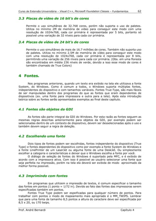 Curso de Extensão Universitária – Visual C++, Microsoft Foundation Classes – Fundamentos      62

3.3 Placas de vídeo de 16 bit’s de cores

      Permite o uso simultâneo de 32.768 cores, porém não suporta o uso de paletes.
      Utiliza no mínimo 2M de memória de vídeo para conseguir este modo com uma
      resolução de 1024x768, cada cor primária é representada por 5 bits, portanto só
      possível uma variação de 32 níveis para cada cor primária.

3.4 Placas de vídeo de 24 bit’s de cores

      Permite o uso simultâneo de mais de 16.7 milhões de cores. Também não suporta uso
      de paletes. Utiliza no mínimo 2.5M de memória de vídeo para conseguir este modo
      com uma resolução de 1024x768, cada cor primária é representada por 8 bits,
      permitindo uma variação de 256 níveis para cada cor primária. (Obs. em uma floresta
      são encontrados em média 236 níveis de verde, devido a isso esse modo de cores é
      também chamado de True Colors)


4 Fontes.

       Nos programas anteriores, quando um texto era exibido na tela ele utilizava a fonte
System, do Windows. Como é comum a todos, o Windows suporta múltiplas fontes,
independentes do dispositivo e com tamanhos variáveis. Fontes True-Type, são mais fáceis
de ser manipuladas dentro dos programas do que as fontes que eram dependentes de
dispositivos (ex. uma fonte para impressora e outra para a tela). Após esta introdução
teórica sobre as fontes serão apresentados exemplos ao final deste capítulo.


4.1 Fontes são objetos da GDI

       As fontes são parte integral da GDI do Windows. Por esta razão as fontes seguem as
mesmas regras descritas anteriormente para objetos da GDI, por exemplo podem ser
selecionadas dentro de um contexto de dispositivo, devem ser desselecionadas após o uso e
também devem seguir a regra de deleção.


4.2 Escolhendo uma fonte

       Dois tipos de fontes podem ser escolhidas, fontes independente do dispositivo (True
Type) e fontes dependentes do dispositivo como por exemplo a fonte System do Windows e
a fonte LinePrinter de um LaserJet ou alguma fonte de uma DeskJet. Ou simplesmente
escolher a categoria e características e deixar que o Windows escolha a fonte por você.
       O diálogo de seleção de fontes do Windows é suportado pela MFC, e é exibido de
acordo com a impressora ativa. Com isso é possível ao usuário selecionar uma fonte que
seja perfeita na impressão, porém na tela ela deverá ser exibida de modo aproximado da
melhor forma possível.


4.3 Imprimindo com fontes

       Em programas que utilizem a impressão de textos, é comum especificar o tamanho
das fontes em pontos (1 ponto = 1/72 in). Devido ao fato das fontes das impressoras serem
especificadas também em pontos.
       Fontes True Type podem ser espeificadas para qualquer número de pontos. Para
trabalhar com pontos o modo de mapeamento mais apropriado é o MM_TWIPS. Lembrar
que para uma fonte de tamanho 8,5 pontos a altura do caractere deve ser especificada por
8,5 x 20, ou 170 twips.

Prof. André Bernardi                                                             Capítulo 4
 