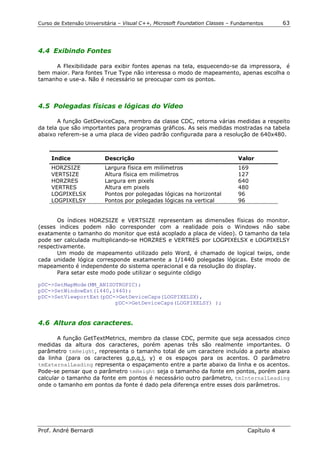 Curso de Extensão Universitária – Visual C++, Microsoft Foundation Classes – Fundamentos      63




4.4 Exibindo Fontes

     A Flexibilidade para exibir fontes apenas na tela, esquecendo-se da impressora, é
bem maior. Para fontes True Type não interessa o modo de mapeamento, apenas escolha o
tamanho e use-a. Não é necessário se preocupar com os pontos.



4.5 Polegadas físicas e lógicas do Vídeo

       A função GetDeviceCaps, membro da classe CDC, retorna várias medidas a respeito
da tela que são importantes para programas gráficos. As seis medidas mostradas na tabela
abaixo referem-se a uma placa de vídeo padrão configurada para a resolução de 640x480.



     Indice               Descrição                                           Valor
     HORZSIZE             Largura física em milímetros                        169
     VERTSIZE             Altura física em milímetros                         127
     HORZRES              Largura em pixels                                   640
     VERTRES              Altura em pixels                                    480
     LOGPIXELSX           Pontos por polegadas lógicas na horizontal          96
     LOGPIXELSY           Pontos por polegadas lógicas na vertical            96


       Os índices HORZSIZE e VERTSIZE representam as dimensões físicas do monitor.
(esses indices podem não corresponder com a realidade pois o Windows não sabe
exatamente o tamanho do monitor que está acoplado a placa de vídeo). O tamanho da tela
pode ser calculada multiplicando-se HORZRES e VERTRES por LOGPIXELSX e LOGPIXELSY
respectivamente.
       Um modo de mapeamento utilizado pelo Word, é chamado de logical twips, onde
cada unidade lógica corresponde exatamente a 1/1440 polegadas lógicas. Este modo de
mapeamento é independente do sistema operacional e da resolução do display.
       Para setar este modo pode utilizar o seguinte código

pDC->SetMapMode(MM_ANISOTROPIC);
pDC->SetWindowEst(1440,1440);
pDC->SetViewportExt(pDC->GetDeviceCaps(LOGPIXELSX),
                        pDC->GetDeviceCaps(LOGPIXELSY) );


4.6 Altura dos caracteres.

       A função GetTextMetrics, membro da classe CDC, permite que seja acessados cinco
medidas da altura dos caracteres, porém apenas três são realmente importantes. O
parâmetro tmHeight, representa o tamanho total de um caractere incluído a parte abaixo
da linha (para os caracteres g,p,q,j, y) e os espaços para os acentos. O parâmetro
tmExternalLeading representa o espaçamento entre a parte abaixo da linha e os acentos.
Pode-se pensar que o parâmetro tmHeight seja o tamanho da fonte em pontos, porém para
calcular o tamanho da fonte em pontos é necessário outro parâmetro, tmInternalLeading
onde o tamanho em pontos da fonte é dado pela diferença entre esses dois parâmetros.




Prof. André Bernardi                                                             Capítulo 4
 