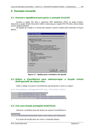 Curso de Extensão Universitária – Visual C++, Microsoft Foundation Classes – Fundamentos      64

5 Exemplo Curso4A


5.1 Execute o AppWizard para gerar o exemplo Curso4A

       Escolha a opção File New e selecione MFC AppWizard (EXE) na pasta Project.
Selecione a opção Single Document (SDI) e desmarque a opção Print Preview, Aceite todas
outras opções padrões.
       As opções de criação e o nomes das classes a serem criadas está mostrada na figura
abaixo.




                       Figura 17 – Opções para o exemplo a ser gerado


5.2 Utilize o ClassWizard para sobrecarregar a função virtual
    OnPrepareDC da classe view

       Edite o código no arquivo Curso4AView.cpp deixando-o como o a seguir:

void CCurso4AView::OnPrepareDC(CDC* pDC, CPrintInfo* pInfo)
{
        pDC->SetMapMode(MM_ANISOTROPIC);
        pDC->SetWindowExt(1440, 1440);
        pDC->SetViewportExt(pDC->GetDeviceCaps(LOGPIXELSX),
                           -pDC->GetDeviceCaps(LOGPIXELSY));
}


5.3 Crie uma função protegida ExibirFonte

       Adicione o protótipo para ela dentro do arquivo Curso4AView.h

protected:
        void ExibirFonte(CDC* pDC, int& nPos, int nPoints);

       E o corpo da função deve ser como o mostrado abaixo:

Prof. André Bernardi                                                             Capítulo 4
 