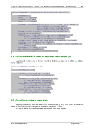 Curso de Extensão Universitária – Visual C++, Microsoft Foundation Classes – Fundamentos      65


void CCurso4AView::ExibirFonte(CDC* pDC, int& nPos, int nPoints)
{
        TEXTMETRIC tm;
        CFont      fontText;
        CString    strText;
        CSize      sizeText;

          fontText.CreateFont(-nPoints * 20, 0, 0, 0, 400, FALSE, FALSE, 0,
                              ANSI_CHARSET, OUT_DEFAULT_PRECIS,
                              CLIP_DEFAULT_PRECIS, DEFAULT_QUALITY,
                              DEFAULT_PITCH | FF_SWISS, "Arial");
          CFont* pOldFont = (CFont*) pDC->SelectObject(&fontText);
          pDC->GetTextMetrics(&tm);
          TRACE("pontos = %d, tmHeight = %d, tmInternalLeading = %d,"
                " tmExternalLeading = %dn", nPoints, tm.tmHeight,
                tm.tmInternalLeading, tm.tmExternalLeading);
          strText.Format("Esta é uma fonte Arial de %d-pontos", nPoints);
          sizeText = pDC->GetTextExtent(strText);
          TRACE("largura da string = %d, altura da string = %dn", sizeText.cx,
                sizeText.cy);
          pDC->TextOut(0, nPos, strText);
          pDC->SelectObject(pOldFont);
          nPos -= tm.tmHeight + tm.tmExternalLeading;
}

5.4 Edite o membro OnDraw no arquivo Curso4Aview.cpp

      AppWizard sempre cria a função membro OnDraw, procure-a e edite seu código
como o abaixo:

void CCurso4AView::OnDraw(CDC* pDC)
{
        int nPosition = 0;

          for (int i = 6; i <= 24; i += 2) {
                  ExibirFonte(pDC, nPosition, i);
          }
          TRACE("LOGPIXELSX = %d, LOGPIXELSY = %dn",
                pDC->GetDeviceCaps(LOGPIXELSX),
                pDC->GetDeviceCaps(LOGPIXELSY));
          TRACE("HORZSIZE = %d, VERTSIZE = %dn",
                pDC->GetDeviceCaps(HORZSIZE),
                pDC->GetDeviceCaps(VERTSIZE));
          TRACE("HORZRES = %d, VERTRES = %dn",
                pDC->GetDeviceCaps(HORZRES),
                pDC->GetDeviceCaps(VERTRES));
}


5.5 Compile e execute o programa.

       O programa criado deve ser executado no modo debug (Go) para que a macro trace
exiba as informações de execução do programa na janela Output.
       A tela de saída do programa deve ser como a mostrada abaixo:




Prof. André Bernardi                                                             Capítulo 4
 