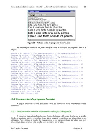 Curso de Extensão Universitária – Visual C++, Microsoft Foundation Classes – Fundamentos      66




                     Figura 18 – Tela de saída do programa Curso4A.exe


       As informações contidas na janela Output sobre a execução do programa são as a
seguir:

pontos = 6, tmHeight = 150, tmInternalLeading = 30, tmExternalLeading = 0
largura da string = 1725, altura da string = 150
pontos = 8, tmHeight = 210, tmInternalLeading = 45, tmExternalLeading = 0
largura da string = 2505, altura da string = 210
pontos = 10, tmHeight = 240, tmInternalLeading = 45, tmExternalLeading = 0
largura da string = 3120, altura da string = 240
pontos = 12, tmHeight = 270, tmInternalLeading = 30, tmExternalLeading = 15
largura da string = 3735, altura da string = 270
pontos = 14, tmHeight = 330, tmInternalLeading = 45, tmExternalLeading = 15
largura da string = 4545, altura da string = 330
pontos = 16, tmHeight = 360, tmInternalLeading = 45, tmExternalLeading = 15
largura da string = 5025, altura da string = 360
pontos = 18, tmHeight = 405, tmInternalLeading = 45, tmExternalLeading = 15
largura da string = 5775, altura da string = 405
pontos = 20, tmHeight = 480, tmInternalLeading = 75, tmExternalLeading = 15
largura da string = 6525, altura da string = 480
pontos = 22, tmHeight = 495, tmInternalLeading = 60, tmExternalLeading = 15
largura da string = 6945, altura da string = 495
pontos = 24, tmHeight = 540, tmInternalLeading = 60, tmExternalLeading = 15
largura da string = 7575, altura da string = 540
LOGPIXELSX = 96, LOGPIXELSY = 96
HORZSIZE = 211, VERTSIZE = 158
HORZRES = 800, VERTRES = 600


5.6 Os elementos do programa Curso4A

     A seguir encontra-se uma discussão sobre os elementos mais importantes desse
exemplo:


5.6.1 Selecionando o modo de mapeamento na função OnPrepareDC

        A estrutura das aplicações chama a função OnPrepareDC antes de chamar a função
OnDraw, portanto este é o melhor lugar para preparar o contexto de dispositivo a ser
utilizado. Para utilizar o modo de mapeamento e as características corretas para um
dispositivo, basta chamar esta função após o mesmo ser criado.


Prof. André Bernardi                                                             Capítulo 4
 