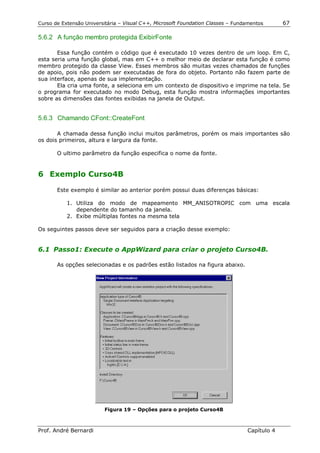 Curso de Extensão Universitária – Visual C++, Microsoft Foundation Classes – Fundamentos      67

5.6.2 A função membro protegida ExibirFonte

       Essa função contém o código que é executado 10 vezes dentro de um loop. Em C,
esta seria uma função global, mas em C++ o melhor meio de declarar esta função é como
membro protegido da classe View. Esses membros são muitas vezes chamados de funções
de apoio, pois não podem ser executadas de fora do objeto. Portanto não fazem parte de
sua interface, apenas de sua implementação.
       Ela cria uma fonte, a seleciona em um contexto de dispositivo e imprime na tela. Se
o programa for executado no modo Debug, esta função mostra informações importantes
sobre as dimensões das fontes exibidas na janela de Output.


5.6.3 Chamando CFont::CreateFont

       A chamada dessa função inclui muitos parâmetros, porém os mais importantes são
os dois primeiros, altura e largura da fonte.

       O ultimo parâmetro da função especifica o nome da fonte.


6 Exemplo Curso4B

       Este exemplo é similar ao anterior porém possui duas diferenças básicas:

           1. Utiliza do modo de mapeamento MM_ANISOTROPIC com uma escala
              dependente do tamanho da janela.
           2. Exibe múltiplas fontes na mesma tela

Os seguintes passos deve ser seguidos para a criação desse exemplo:


6.1 Passo1: Execute o AppWizard para criar o projeto Curso4B.

       As opções selecionadas e os padrões estão listados na figura abaixo.




                         Figura 19 – Opções para o projeto Curso4B



Prof. André Bernardi                                                             Capítulo 4
 