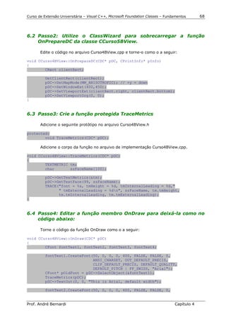 Curso de Extensão Universitária – Visual C++, Microsoft Foundation Classes – Fundamentos      68




6.2 Passo2: Utilize o ClassWizard para sobrecarregar a função
    OnPrepareDC da classe CCurso5BView.

       Edite o código no arquivo Curso4BView.cpp e torne-o como o a seguir:

void CCurso4BView::OnPrepareDC(CDC* pDC, CPrintInfo* pInfo)
{
        CRect clientRect;

          GetClientRect(clientRect);
          pDC->SetMapMode(MM_ANISOTROPIC); // +y = down
          pDC->SetWindowExt(400,450);
          pDC->SetViewportExt(clientRect.right, clientRect.bottom);
          pDC->SetViewportOrg(0, 0);
}


6.3 Passo3: Crie a função protegida TraceMetrics

       Adicione o seguinte protótipo no arquivo Curso4BView.h

protected:
        void TraceMetrics(CDC* pDC);

       Adicione o corpo da função no arquivo de implementação Curso4BView.cpp.

void CCurso4BView::TraceMetrics(CDC* pDC)
{
        TEXTMETRIC tm;
        char       szFaceName[100];

          pDC->GetTextMetrics(&tm);
          pDC->GetTextFace(99, szFaceName);
          TRACE("font = %s, tmHeight = %d, tmInternalLeading = %d,"
                " tmExternalLeading = %dn", szFaceName, tm.tmHeight,
                tm.tmInternalLeading, tm.tmExternalLeading);
}


6.4 Passo4: Editar a função membro OnDraw para deixá-la como no
    código abaixo:

       Torne o código da função OnDraw como o a seguir:

void CCurso4BView::OnDraw(CDC* pDC)
{
        CFont fontTest1, fontTest2, fontTest3, fontTest4;

          fontTest1.CreateFont(50, 0, 0, 0, 400, FALSE, FALSE, 0,
                               ANSI_CHARSET, OUT_DEFAULT_PRECIS,
                               CLIP_DEFAULT_PRECIS, DEFAULT_QUALITY,
                               DEFAULT_PITCH | FF_SWISS, "Arial");
          CFont* pOldFont = pDC->SelectObject(&fontTest1);
          TraceMetrics(pDC);
          pDC->TextOut(0, 0, "This is Arial, default width");

          fontTest2.CreateFont(50, 0, 0, 0, 400, FALSE, FALSE, 0,


Prof. André Bernardi                                                             Capítulo 4
 