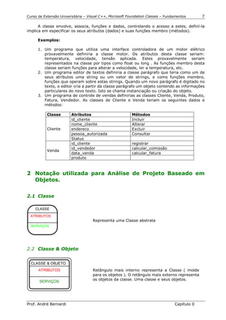 Curso de Extensão Universitária – Visual C++, Microsoft Foundation Classes – Fundamentos      7

      A classe envolve, associa, funções e dados, controlando o acesso a estes, definí-la
implica em especificar os seus atributos (dados) e suas funções membro (métodos).

      Exemplos:

      1. Um programa que utiliza uma interface controladora de um motor elétrico
         provavelmente definiria a classe motor. Os atributos desta classe seriam:
         temperatura, velocidade, tensão aplicada. Estes provavelmente seriam
         representados na classe por tipos como float ou long . As funções membro desta
         classe seriam funções para alterar a velocidade, ler a temperatura, etc.
      2. Um programa editor de textos definiria a classe parágrafo que teria como um de
         seus atributos uma string ou um vetor de strings, e como funções membro,
         funções que operam sobre estas strings. Quando um novo parágrafo é digitado no
         texto, o editor cria a partir da classe parágrafo um objeto contendo as informações
         particulares do novo texto. Isto se chama instanciação ou criação do objeto.
      3. Um programa de controle de vendas definirias as classes Cliente, Venda, Produto,
         Fatura, Vendedor. As classes de Cliente e Venda teriam os seguintes dados e
         métodos:

           Classe       Atributos                         Métodos
                        id_cliente                        Incluir
                        nome_cliente                      Alterar
           Cliente      endereco                          Excluir
                        pessoa_autorizada                 Consultar
                        Status
                        id_cliente                        registrar
                        id_vendedor                       calcular_comissão
           Venda
                        data_venda                        calcular_fatura
                        produto



2 Notação utilizada para Análise de Projeto Baseado em
  Objetos.


2.1 Classe

    CLASSE
  ATRIBUTOS
                                    Representa uma Classe abstrata
  SERVIÇOS




2.2 Classe & Objeto


  CLASSE & OBJETO
      ATRIBUTOS                     Retângulo mais interno representa a Classe ( molde
                                    para os objetos ). O retângulo mais externo representa
                                    os objetos da classe. Uma classe e seus objetos.
      SERVIÇOS




Prof. André Bernardi                                                             Capítulo 0
 