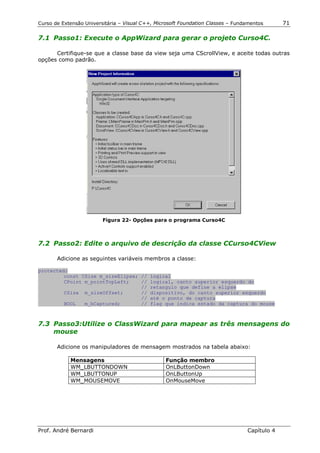 Curso de Extensão Universitária – Visual C++, Microsoft Foundation Classes – Fundamentos      71

7.1 Passo1: Execute o AppWizard para gerar o projeto Curso4C.

      Certifique-se que a classe base da view seja uma CScrollView, e aceite todas outras
opções como padrão.




                         Figura 22- Opções para o programa Curso4C



7.2 Passo2: Edite o arquivo de descrição da classe CCurso4CView

       Adicione as seguintes variáveis membros a classe:

protected:
         const CSize m_sizeElipse; // logical
         CPoint m_pointTopLeft;    // logical, canto superior esquerdo do
                                   // retangulo que define a elipse
         CSize m_sizeOffset;       // dispositivo, do canto superior esquerdo
                                   // até o ponto de captura
         BOOL   m_bCaptured;       // flag que indica estado da captura do mouse



7.3 Passo3:Utilize o ClassWizard para mapear as três mensagens do
    mouse

       Adicione os manipuladores de mensagem mostrados na tabela abaixo:

            Mensagens                            Função membro
            WM_LBUTTONDOWN                       OnLButtonDown
            WM_LBUTTONUP                         OnLButtonUp
            WM_MOUSEMOVE                         OnMouseMove




Prof. André Bernardi                                                             Capítulo 4
 