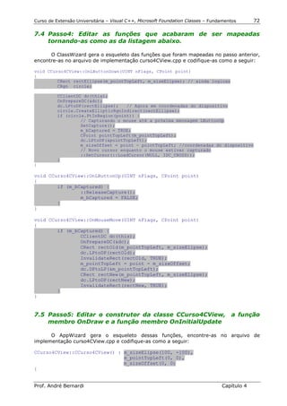 Curso de Extensão Universitária – Visual C++, Microsoft Foundation Classes – Fundamentos      72

7.4 Passo4: Editar as funções que acabaram de ser mapeadas
    tornando-as como as da listagem abaixo.

      O ClassWizard gera o esqueleto das funções que foram mapeadas no passo anterior,
encontre-as no arquivo de implementação curso4CView.cpp e codifique-as como a seguir:

void CCurso4CView::OnLButtonDown(UINT nFlags, CPoint point)
{
         CRect rectEllipse(m_pointTopLeft, m_sizeElipse); // ainda logicas
         CRgn circle;

          CClientDC dc(this);
          OnPrepareDC(&dc);
          dc.LPtoDP(rectEllipse);   // Agora em coordenadas do dispositivo
          circle.CreateEllipticRgnIndirect(rectEllipse);
          if (circle.PtInRegion(point)) {
                   // Capturando o mouse até a próxima mensagem LButtonUp
                   SetCapture();
                   m_bCaptured = TRUE;
                   CPoint pointTopLeft(m_pointTopLeft);
                   dc.LPtoDP(&pointTopLeft);
                   m_sizeOffset = point - pointTopLeft; //coordenadas do dispositivo
                   // Novo cursor enquanto o mouse estivar capturado
                   ::SetCursor(::LoadCursor(NULL, IDC_CROSS));
          }
}

void CCurso4CView::OnLButtonUp(UINT nFlags, CPoint point)
{
        if (m_bCaptured) {
                ::ReleaseCapture();
                m_bCaptured = FALSE;
        }
}

void CCurso4CView::OnMouseMove(UINT nFlags, CPoint point)
{
        if (m_bCaptured) {
                CClientDC dc(this);
                OnPrepareDC(&dc);
                CRect rectOld(m_pointTopLeft, m_sizeElipse);
                dc.LPtoDP(rectOld);
                InvalidateRect(rectOld, TRUE);
                m_pointTopLeft = point - m_sizeOffset;
                dc.DPtoLP(&m_pointTopLeft);
                CRect rectNew(m_pointTopLeft, m_sizeElipse);
                dc.LPtoDP(rectNew);
                InvalidateRect(rectNew, TRUE);
        }
}


7.5 Passo5: Editar o construtor da classe CCurso4CView, a função
    membro OnDraw e a função membro OnInitialUpdate

      O AppWizard gera o esqueleto dessas funções, encontre-as no arquivo de
implementação curso4CView.cpp e codifique-as como a seguir:

CCurso4CView::CCurso4CView() : m_sizeElipse(100, -100),
                               m_pointTopLeft(0, 0),
                               m_sizeOffset(0, 0)
{


Prof. André Bernardi                                                             Capítulo 4
 