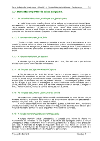 Curso de Extensão Universitária – Visual C++, Microsoft Foundation Classes – Fundamentos      74

7.7 Elementos importantes desse programa.


7.7.1 As variáveis membros m_sizeElipse e m_pointTopLeft

       Ao invés de armzenar o retângulo que define a elipse em uma variável do tipo CRect,
este exemplo o faz de forma separada, armazena o tamanho (m_sizeElipse) e a posição do
canto superior esquerdo (m_pointTopLeft). Para mover esta elipse o programa
simplesmente calcula a nova posição do canto superior esquerdo, eliminando com isso
quanquer erro de arrefondamento que possa ocorrer no tamanho da elipse.


7.7.2 A variável membro m_sizeOffset

        Quando a função OnMouseMove movimenta a elipse, isto é feito relativo a uma
posição do mouse dentro da elipse, que é determinada quando o usuário pressiona o botão
esquerdo do mouse. O objeto m_sizeOffset armazena a diferença entre o ponto dentro da
elipse onde o mouse foi pressionado e o canto superior esquerdo do retângulo que define a
elipse.


7.7.3 A variável membro m_bCaptured

       A variável lógica m_bCaptured é setada para TRUE, toda vez que o processo de
arrasto elipse com o mouse estiver acontecendo.


7.7.4 As funções SetCapture e ReleaseCapture

       A função membro de CWnd SetCapture “captura” o mouse, fazendo com que as
mensagens de movimento do mouse continuem sendo enviadas a janela mesmo que o
cursor do mouse esteja posicionado fora dela. Como efeito do uso dessa função, ocorre que
a elipse pode ser arrastada para fora da janela e “perdida”. O feito desejável quando utiliza-
se esta função é que todas as mensagens do mouse continuam sendo enviadas para a
janela, inclusive a WM_LBUTTONUP, que de outra forma poderia ficar perdida. A função da
Win32 ReleaseCapture, desliga a captura do mouse para a janela.


7.7.5 As funções SetCursor e LoadCursor da Win32

      Para definir que uma função da Win32 está sendo chamada, ao invés de uma função
membro do classe, o operador de qualificação de escopo :: deve ser utilizado precedendo o
nome da função da Win32 que está sendo chamada.
      A função LoadCursor possui dois parâmetros, quando o primeiro é NULL, indica que
um recurso cursor padrão do Windows está sendo requisitado. Este recurso é ativado pela
função SetCursor e permanece ativo enquanto o mouse estiver capturado.


7.7.6 A função membro CScrollView::OnPrepareDC

       A função membro virtual OnPrepareDC é utilizada para definir os modos de
mapeamento do contexto, e sua origem. A estrutura das aplicações chama a função
OnPrepareDC antes de chamar o método OnDraw, portanto não é necessário se preocupar
com isso. A chamada da função OnPrepareDC deve ser feita dentro de funções que
corresponde a manipulação de mensagens e que necessitam utilizar um contexto, como é o
caso das funções OnLButtonDown e OnMouseMove por exemplo.


Prof. André Bernardi                                                             Capítulo 4
 