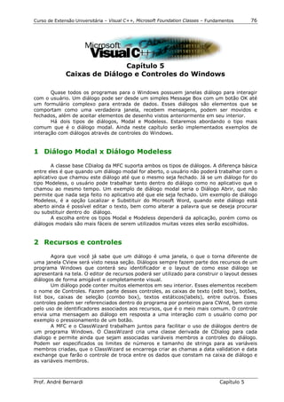 Curso de Extensão Universitária – Visual C++, Microsoft Foundation Classes – Fundamentos      76




                              Capítulo 5
              Caixas de Diálogo e Controles do Windows

       Quase todos os programas para o Windows possuem janelas diálogo para interagir
com o usuário. Um diálogo pode ser desde um simples Message Box com um botão OK até
um formulário complexo para entrada de dados. Esses diálogos são elementos que se
comportam como uma verdadeira janela, recebem mensagens, podem ser movidos e
fechados, além de aceitar elementos de desenho vistos anteriormente em seu interior.
       Há dois tipos de diálogos, Modal e Modeless. Estaremos abordando o tipo mais
comum que é o diálogo modal. Ainda neste capítulo serão implementados exemplos de
interação com diálogos através de controles do Windows.


1 Diálogo Modal x Diálogo Modeless

        A classe base CDialog da MFC suporta ambos os tipos de diálogos. A diferença básica
entre eles é que quando um diálogo modal for aberto, o usuário não poderá trabalhar com o
aplicativo que chamou este diálogo até que o mesmo seja fechado. Já se um diálogo for do
tipo Modeless, o usuário pode trabalhar tanto dentro do diálogo como no aplicativo que o
chamou ao mesmo tempo. Um exemplo de diálogo modal seria o Diálogo Abrir, que não
permite que nada seja feito no aplicativo até que ele seja fechado. Um exemplo de diálogo
Modeless, é a opção Localizar e Substituir do Microsoft Word, quando este diálogo está
aberto ainda é possível editar o texto, bem como alterar a palavra que se deseja procurar
ou substituir dentro do diálogo.
        A escolha entre os tipos Modal e Modeless dependerá da aplicação, porém como os
diálogos modais são mais fáceis de serem utilizados muitas vezes eles serão escolhidos.


2 Recursos e controles

       Agora que você já sabe que um diálogo é uma janela, o que o torna diferente de
uma janela CView será visto nessa seção. Diálogos sempre fazem parte dos recursos de um
programa Windows que conterá seu identificador e o layout de como esse diálogo se
apresentará na tela. O editor de recursos poderá ser utilizado para construir o layout desses
diálogos de forma amigável e completamente visual.
       Um diálogo pode conter muitos elementos em seu interior. Esses elementos recebem
o nome de Controles. Fazem parte desses controles, as caixas de texto (edit box), botões,
list box, caixas de seleção (combo box), textos estáticos(labels), entre outros. Esses
controles podem ser referenciados dentro do programa por ponteiros para CWnd, bem como
pelo uso de identificadores associados aos recursos, que é o meio mais comum. O controle
envia uma mensagem ao diálogo em resposta a uma interação com o usuário como por
exemplo o pressionamento de um botão.
       A MFC e o ClassWizard trabalham juntos para facilitar o uso de diálogos dentro de
um programa Windows. O ClassWizard cria uma classe derivada de CDialog para cada
dialogo e permite ainda que sejam associadas variáveis membros a controles do diálogo.
Podem ser especificados os limites de números e tamanho de strings para as variáveis
membros criadas, que o ClassWizard se encarrega criar as chamas a data validation e data
exchange que farão o controle de troca entre os dados que constam na caixa de diálogo e
as variáveis membros.



Prof. André Bernardi                                                             Capítulo 5
 