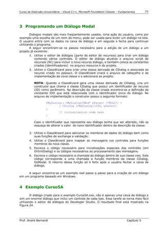 Curso de Extensão Universitária – Visual C++, Microsoft Foundation Classes – Fundamentos      77




3 Programando um Diálogo Modal

        Diálogos modais são mais freqüentemente usados. Uma ação do usuário, como por
exemplo uma escolha de um item do menu, pode ser usada para exibir um diálogo na tela.
O usuário entra com os dados na caixa de diálogo e em seguida o fecha para continuar
utilizando o programa.
        A seguir encontram-se os passos necessário para a adição de um diálogo a um
projeto já existente:
       1. Utilize o editor de diálogos (parte do editor de recursos) para criar um diálogo
          contendo vários controles. O editor de diálogo atualiza o arquivo script de
          recursos (RC) para incluir o novo recurso diálogo, e também coloca as constantes
          criadas (identificadores) no arquivo resource.h do projeto.
       2. Utilize o ClassWizard para criar uma classe derivada de CDialog e associada ao
          recurso criado no passso1. O ClassWizard criará o arquivo de cabeçalho e de
          implementação da nova classe e o adicionará ao projeto.

           NOTA: Quando o ClassWizard gera uma classe derivada de CDialog, cria um
           construtor que chama a classe CDialog que possui um identificador de recurso
           (ID) como parâmetro. Na descrição da classe criada encontra-se a definição da
           constante IDD que está relacionada com o identificador único do diálogo. No
           arquivo de implementação o construtor possui o seguinte formato:

                    CMyDialog:: CMyDialog(CWnd* pParent /*NULL*/ )
                            : CDialog (CMyDialog::IDD, pParent)
                    {
                            // initialization code here
                    }

           Caso o identificador que represente seu diálogo tenha que ser alterado, não se
           esqueça de alterar o valor do novo identificador dentro da descrição da classe.

       3. Utilize o ClassWizard para adicionar os membros de dados do diálogo bem como
          suas funções de exchange e validação.
       4. Utilize o ClassWizard para mapear as mensagens cos controles para funções
          membros da nova classe.
       5. Escreva o código necessário para inicializações especiais dos controles (em
          OnInitDialog) e os códigos necessários ao processamento das mensagens.
       6. Escreva o código necessário a chamada do diálogo dentro de sua classe vies. Este
          código corresponde a uma chamada a função membros da classe CDialog,
          DoModal. O retorno dessa função só é feito após o usuário fechar a caixa de
          diálogo.

     A seguir encontra-se um exemplo real passo a passo para a criação de um diálogo
em um programa baseado em Windows.


4 Exemplo Curso5A

        O diálogo criado para o exemplo Curso5A.exe, não é apenas uma caixa de diálogo e
sim um enorme diálogo que inclui um controle de cada tipo. Essa tarefa se torna mais fácil
utilizando o editor de diálogos do Developer Studio. O resultado final está mostrado na
Figura 24.




Prof. André Bernardi                                                             Capítulo 5
 