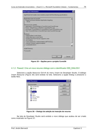 Curso de Extensão Universitária – Visual C++, Microsoft Foundation Classes – Fundamentos      79




                         Figura 25 – Opções para o projeto Curso5A



4.1.2 Passo2: Crie um novo recurso diálogo com o identificador IDD_DIALOG1

       Selecione a opção Resource Ctrl+R do menu Insert do Developer Studio. O diálogo
Insert Resource (Figura 26) será exibido na tela. Selecione a opção Dialog e pressione o
botão New.




                    Figura 26 – Dialogo de seleção de inserção de recurso


     Na tela do Developer Studio será exibido o novo diálogo que acabou de ser criado
como mostrado na Figura 27.




Prof. André Bernardi                                                             Capítulo 5
 