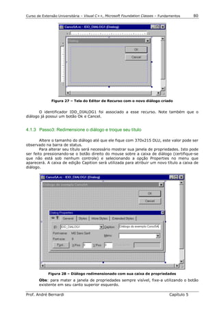 Curso de Extensão Universitária – Visual C++, Microsoft Foundation Classes – Fundamentos      80




              Figura 27 – Tela do Editor de Recurso com o novo diálogo criado


       O identificador IDD_DIALOG1 foi associado a esse recurso. Note também que o
diálogo já possui um botão Ok e Cancel.


4.1.3 Passo3: Redimensione o diálogo e troque seu título

        Altere o tamanho do diálogo até que ele fique com 370x215 DLU, este valor pode ser
observado na barra de status.
        Para alterar seu título será necessário mostrar sua janela de propriedades. Isto pode
ser feito pressionando-se o botão direito do mouse sobre a caixa de diálogo (certifique-se
que não está sob nenhum controle) e selecionando a opção Properties no menu que
aparecerá. A caixa de edição Capition será utilizada para atribuir um novo título a caixa de
diálogo.




            Figura 28 – Diálogo redimensionado com sua caixa de propriedades
       Obs: para mater a janela de propriedades sempre visível, fixe-a utilizando o botão
       existente em seu canto superior esquerdo.

Prof. André Bernardi                                                             Capítulo 5
 
