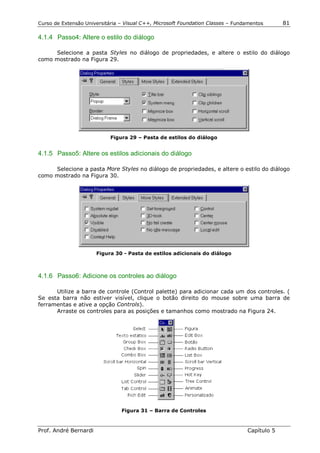 Curso de Extensão Universitária – Visual C++, Microsoft Foundation Classes – Fundamentos      81

4.1.4 Passo4: Altere o estilo do diálogo

     Selecione a pasta Styles no diálogo de propriedades, e altere o estilo do diálogo
como mostrado na Figura 29.




                            Figura 29 – Pasta de estilos do diálogo


4.1.5 Passo5: Altere os estilos adicionais do diálogo

     Selecione a pasta More Styles no diálogo de propriedades, e altere o estilo do diálogo
como mostrado na Figura 30.




                       Figura 30 - Pasta de estilos adicionais do diálogo



4.1.6 Passo6: Adicione os controles ao diálogo

      Utilize a barra de controle (Control palette) para adicionar cada um dos controles. (
Se esta barra não estiver visível, clique o botão direito do mouse sobre uma barra de
ferramentas e ative a opção Controls).
      Arraste os controles para as posições e tamanhos como mostrado na Figura 24.




                                Figura 31 – Barra de Controles



Prof. André Bernardi                                                             Capítulo 5
 