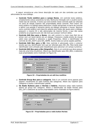 Curso de Extensão Universitária – Visual C++, Microsoft Foundation Classes – Fundamentos      82


       A seguir encontra-se uma breve descrição de cada um dos controles que serão
adicionados ao novo diálogo.

       !"   Controle Texto estático para o campo Nome. Um controle texto estático,
            simplesmente coloca caracteres na tela. Nenhuma interação com o usuário ocorre
            neste tipo de controle. O texto que será exibido nesse controle pode ser alterado
            na caixa de edição Capition das propriedades desse controle. Para inserir um
            texto estático no diálogo basta selecionar o botão apropriado na barra de controle
            e definir sua posição e tamanho dentro do diálogo utilizando o mouse. Nenhum
            outro controle estático será descrito adiante pois todos são iguais para o diálogo,
            possuem o mesmo ID e são adicionados da mesma forma, o que não causa
            problema ao programa pois ele não terá que acessar nenhum deles.
       !" Controle Edit Box para o Nome. Um edit control é a meio mais fácil de se
          entrar com um texto dentro de um diálogo. Pressione o botão direito do mouse
          sobre esse controle e selecione a opção Properties. Altere o identificador do
          controle de IDC_EDIT1 para IDC_NOME. Aceite todas as outras opções padrões.
       !" Controle Edit Box para o RG. Este controle é adicionado como o anterior
          exceto que seu identificador tem que ser alterado para IDC_RG. Mais tarde esse
          identificador será utilizado pelo ClassWizard para adicionar um campo numérico.
       !"   Controle Edit Box para a Bio (biografia). Este é um controle que deve possuir
            mais de uma linha (multiline). Altere seu identificador para IDC_BIO, e selecione
            suas propriedades como mostrado na Figura 32.




                       Figura 32 – Propriedades de um edit box multiline


       !" Controle Group Box para a categoria. Este é um controle serve apenas para
          separar visualmente os radio buttons das categorias. Altere seu Capition para
          Categoria e aceite o identificador padrão.
       !" Os Radio Buttons para o Horista e Salário. Posicione estes radio buttons
          dentro do group box categoria. Altere o identificador do botão Horista para
          IDC_CAT e selecione as outras propriedades como mostrado na figura abaixo:




                    Figura 33 – Propriedades para o radio button Horista




Prof. André Bernardi                                                             Capítulo 5
 