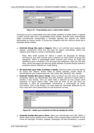 Curso de Extensão Universitária – Visual C++, Microsoft Foundation Classes – Fundamentos      83




                    Figura 34 – Propriedades para o radio button Salário


       Certifique-se que a propriedade Auto está setada (padrão) na pasta Styles, e apenas
       o botão horista está com a propriedade Group setada. Quando estas propriedades
       estão corretamente configuradas o Windows garante que apenas um estará
       selecionado ao mesmo tempo. O Group box Categoria não tem nenhum efeito sob a
       operação desses botões.


       !"   Controle Group Box para o Seguro. Este é um controle serve apenas para
            separar visualmente check box dos tipos de seguro contratados. Altere seu
            Capition para Seguro e aceite o identificador padrão.

               Nota: Mais tarde quando for alterar a ordem de tabulação do diálogo,
               certifique-se que este controle será o posterior ao radio button do grupo das
               categorias. Altere a propriedade desse controle para Group de modo que
               identifique para o Windows o fim do grupo das categorias. Caso isto não seja
               feito, varias mensagens de Warning serão exibidas na janela Output quando o
               programa estiver rodando em modo Debug.

       !"   Os check Box para Vida, Invalidez e Saúde. Posicione estes controles dentro
            do Group box Seguro. Aceite todos os estilos padrões, porém altere os
            identificadores para respectivamente, IDC_VIDA, IDC_INVALID, IDC_SAUDE.
       !"   Controle Combo Box para o Cargo. Este é primeiro dos três tipos de combos
            existentes. Altere seu identificador para IDC_CARGO, selecione a pasta estilo e
            escolha o tipo Simple. Click na pasta Data e adicione os tres cargos como
            mostrado na figura abaixo (Obs: cada final de linha no list box deve ser
            informado a caixa de propriedades utilizando-se a combinação de teclas
            Ctrl+Enter). Com o tipo Simple, um texto pode ser informado digitando-se um
            novo valor bem como selecionado um pré-existente na lista.




                Figura 35 – Dados que constarão na lista de seleção do combo


       !"   Controle Combo Box para o Grau. Altere seu identificador para IDC_GRAU, e
            aceite todos outros estilos como o padrão. Click na pasta Data e adicione os tres
            níveis de instrução: Primário, Colegial, Graduação. No estio DropDown, o usuário



Prof. André Bernardi                                                             Capítulo 5
 