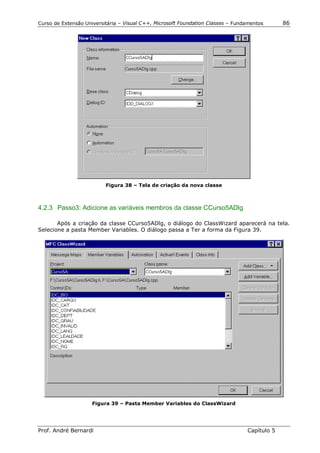 Curso de Extensão Universitária – Visual C++, Microsoft Foundation Classes – Fundamentos      86




                          Figura 38 – Tela de criação da nova classe



4.2.3 Passo3: Adicione as variáveis membros da classe CCurso5ADlg

       Após a criação da classe CCurso5ADlg, o diálogo do ClassWizard aparecerá na tela.
Selecione a pasta Member Variables. O diálogo passa a Ter a forma da Figura 39.




                     Figura 39 – Pasta Member Variables do ClassWizard




Prof. André Bernardi                                                             Capítulo 5
 