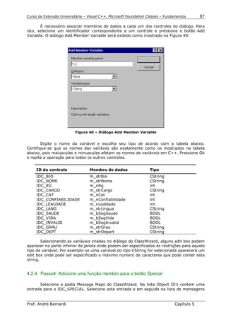 Curso de Extensão Universitária – Visual C++, Microsoft Foundation Classes – Fundamentos      87

       É necessário associar membros de dados a cada um dos controles do diálogo. Para
isto, selecione um identificador correspondente a um controle e pressione o botão Add
Variable. O diálogo Add Member Variable será exibido como mostrado na Figura 40:




                          Figura 40 – Diálogo Add Member Variable


        Digite o nome da variável e escolha seu tipo de acordo com a tabela abaixo.
Certifique-se que os nomes das variáves são exatamente como os mostrados na tabela
abaixo, pois maiusculas e minusculas afetam os nomes de variáveis em C++. Pressione Ok
e repita a operação para todos os outros controles.


     ID do controle               Membro de dados                   Tipo
     IDC_BIO                      m_strBio                          CString
     IDC_NOME                     m_strNome                         CString
     IDC_RG                       m_nRg                             int
     IDC_CARGO                    m_strCargo                        CString
     IDC_CAT                      m_nCat                            int
     IDC_CONFIABILIDADE           m_nConfiabilidade                 int
     IDC_LEALDADE                 m_nLealdade                       int
     IDC_LANG                     m_strLingua                       CString
     IDC_SAUDE                    m_bSegSaude                       BOOL
     IDC_VIDA                     m_bSegVida                        BOOL
     IDC_INVALID                  m_bSegInvalid                     BOOL
     IDC_GRAU                     m_strGrau                         CString
     IDC_DEPT                     m_strDepart                       CString

        Selecionando as variáveis criadas no diálogo do ClassWizard, alguns edit box podem
aparecer na parte inferior da janela onde podem ser especificados as restrições para aquele
tipo de variável. Por exemplo se uma variável do tipo CString for selecionada aparecerá um
edit box onde pode ser especificado o máximo numero de caracteres que pode conter esta
string.


4.2.4 Passo4: Adicione uma função membro para o botão Special

      Selecione a pasta Message Maps do ClassWizard. Na lista Object ID’s contem uma
entrada para o IDC_SPECIAL. Selecione esta entrada e em seguida na lista de mensagens


Prof. André Bernardi                                                             Capítulo 5
 