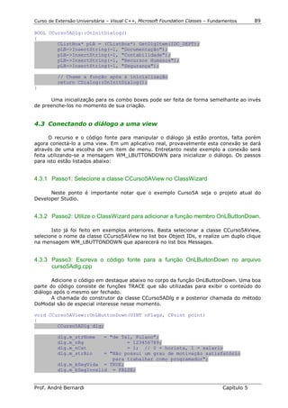 Curso de Extensão Universitária – Visual C++, Microsoft Foundation Classes – Fundamentos      89

BOOL CCurso5ADlg::OnInitDialog()
{
        CListBox* pLB = (CListBox*) GetDlgItem(IDC_DEPT);
        pLB->InsertString(-1, "Documentação");
        pLB->InsertString(-1, "Contabilidade");
        pLB->InsertString(-1, "Recursos Humanos");
        pLB->InsertString(-1, "Segurança");

          // Chame a função após a inicialização
          return CDialog::OnInitDialog();
}

      Uma inicialização para os combo boxes pode ser feita de forma semelhante ao invés
de preenche-los no momento de sua criação.


4.3 Conectando o diálogo a uma view

      O recurso e o código fonte para manipular o diálogo já estão prontos, falta porém
agora conectá-lo a uma view. Em um aplicativo real, provavelmente esta conexão se dará
através de uma escolha de um item de menu. Entretanto neste exemplo a conexão será
feita utilizando-se a mensagem WM_LBUTTONDOWN para inicializar o diálogo. Os passos
para isto estão listados abaixo:


4.3.1 Passo1: Selecione a classe CCurso5AView no ClassWizard

      Neste ponto é importante notar que o exemplo Curso5A seja o projeto atual do
Developer Studio.


4.3.2 Passo2: Utilize o ClassWizard para adicionar a função membro OnLButtonDown.

       Isto já foi feito em exemplos anteriores. Basta selecionar a classe CCurso5AView,
selecione o nome da classe CCurso5AView no list box Object IDs, e realize um duplo clique
na mensagem WM_LBUTTONDOWN que aparecerá no list box Messages.


4.3.3 Passo3: Escreva o código fonte para a função OnLButtonDown no arquivo
      curso5Adlg.cpp

       Adicione o código em destaque abaixo no corpo da função OnLButtonDown. Uma boa
parte do código consiste de funções TRACE que são utilizadas para exibir o conteúdo do
diálogo após o mesmo ser fechado.
       A chamada do construtor da classe CCurso5ADlg e a posterior chamada do método
DoModal são de especial interesse nesse momento.

void CCurso5AView::OnLButtonDown(UINT nFlags, CPoint point)
{
        CCurso5ADlg dlg;

          dlg.m_strNome   = "de Tal, Fulano";
          dlg.m_nRg               = 123456789;
          dlg.m_nCat              = 1; // 0 = horista, 1 = salario
          dlg.m_strBio    = "Não possui um grau de motivação satisfatório
                             para trabalhar como programador";
          dlg.m_bSegVida = TRUE;
          dlg.m_bSegInvalid = FALSE;


Prof. André Bernardi                                                             Capítulo 5
 