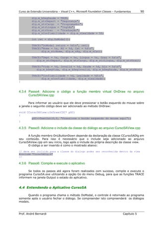 Curso de Extensão Universitária – Visual C++, Microsoft Foundation Classes – Fundamentos      90

          dlg.m_bSegSaude = TRUE;
          dlg.m_strDepart = "Segurança";
          dlg.m_strCargo = "Programador";
          dlg.m_strLingua = "Inglês";
          dlg.m_strGrau   = "Graduação";
          dlg.m_nConfiabilidade = dlg.m_nLealdade = 50;

          int ret = dlg.DoModal();

          TRACE("DoModal return = %dn", ret);
          TRACE("Nome = %s, RG = %d, Cat = %dn",
                dlg.m_strNome, dlg.m_nRg, dlg.m_nCat);

          TRACE("Dept = %s, Cargo = %s, Lingua = %s, Grau = %sn",
             dlg.m_strDepart, dlg.m_strCargo, dlg.m_strLingua, dlg.m_strGrau);

          TRACE("Vida = %d, Invalid = %d, Saude = %d, bio = %sn",
             dlg.m_bSegVida, dlg.m_bSegInvalid, dlg.m_bSegSaude, dlg.m_strBio);

          TRACE("Confiabilidade = %d, Lealdade = %dn",
                dlg.m_nConfiabilidade, dlg.m_nLealdade);
}


4.3.4 Passo4: Adicione o código a função membro virtual OnDraw no arquivo
      Curso5AView.cpp

       Para informar ao usuário que ele deve pressionar o botão esquerdo do mouse sobre
a janela o seguinte código deve ser adicionado ao método OnDraw:

void CCurso5AView::OnDraw(CDC* pDC)
{
        pDC->TextOut(0,0, "Pressione o botão esquerdo do mouse aqui");
}

4.3.5 Passo5: Adicione o include da classe do diálogo ao arquivo Curso5AView.cpp

      A função membro OnLButtonDown depende da declaração da classe CCurso5ADlg em
seu conteúdo. Para isso é necessário que o include seja adicionado ao arquivo
Curso5AView.cpp em seu início, logo após o include da própria descrição da classe view.
      O código a ser inserido é como o mostrado abaixo:

// deve ser incluido para a classe do dialogo poder ser reconhecida dentro da view
#include "Curso5ADlg.h"
//

4.3.6 Passo6: Compile e execute o aplicativo

      Se todos os passos até agora foram realizados com sucesso, compile e execute o
programa Curso5A.exe utilizando a opção Go do menu Debug, para que as funções TRACE
informem na janela Output o estado do aplicativo.


4.4 Entendendo o Aplicativo Curso5A

      Quando o programa chama o método DoModal, o controle é retornado ao programa
somente após o usuário fechar o diálogo. Se compreender isto compreenderá os diálogos
modais.



Prof. André Bernardi                                                             Capítulo 5
 