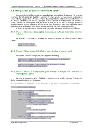 Curso de Extensão Universitária – Visual C++, Microsoft Foundation Classes – Fundamentos      92

4.5 Manipulando os controles barras de Scroll

        Um controle Scroll Bar possui um posição atual e uma faixa de valores. Por exemplo
se a faixa de valores for de (0,100), o valor 50 (posição atual), corresponderia ao centro da
faixa. A função que define a faixa de valores de um scrollbar é a CScrollBar::SetScrollRange
e a função utilizada para definir a posição atual é CScrollBar::SetScrollPos. As barras de
Scroll, enviam as mensagens WM_HSCROLL e WM_VSCROLL para o diálogo quando o
usuário realiza alguma operação com o scroll bar. O diálogo tem que manipular estas
mensagens para manter a posição do scroll atualizada com sua variável membro.
        A seguir encontram-se os passos para manipular barras de scroll em um diálogo:

4.5.1 Passo1: Adicione as declarações de enum para as faixas de scroll de mínimo e
      máximo.

          No arquivo Curso5ADlg.h, adicione as seguintes linhas no início da descrição da
classe.

            enum { nMin = 0 };
            enum { nMax = 100 };


4.5.2 Passo2: Edite a função OnInitDialog para inicializar a faixa do scroll.

          Adicione o seguinte código fonte a função OnInitDialog

            CScrollBar* pSB = (CScrollBar*) GetDlgItem(IDC_LEALDADE);
            pSB->SetScrollRange(nMin, nMax);

            pSB = (CScrollBar*) GetDlgItem(IDC_CONFIABILIDADE);
            pSB->SetScrollRange(nMin, nMax);


4.5.3 Passo3: Utilize o ClassWizard para mapear a função que manipula as
      mensagens do Scroll

        Escolha a mensagem WM_HSCROLL, e adicione uma função membro OnHScroll e
digite o seguinte código em destaque:

void CCurso5ADlg::OnHScroll(UINT nSBCode, UINT nPos, CScrollBar* pScrollBar)
{
        int nTemp1, nTemp2;

            nTemp1 = pScrollBar->GetScrollPos();
            switch(nSBCode) {
            case SB_THUMBPOSITION:
                    pScrollBar->SetScrollPos(nPos);
                    break;
            case SB_LINELEFT: // left arrow button
                    nTemp2 = (nMax - nMin) / 10;
                    if ((nTemp1 - nTemp2) > nMin) {
                            nTemp1 -= nTemp2;
                    }
                    else {
                            nTemp1 = nMin;
                    }
                    pScrollBar->SetScrollPos(nTemp1);
                    break;
            case SB_LINERIGHT: // right arrow button
                    nTemp2 = (nMax - nMin) / 10;

Prof. André Bernardi                                                             Capítulo 5
 