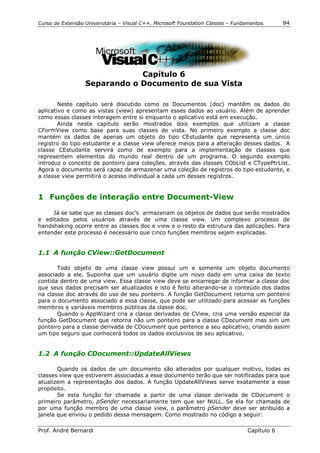 Curso de Extensão Universitária – Visual C++, Microsoft Foundation Classes – Fundamentos      94




                              Capítulo 6
                  Separando o Documento de sua Vista

        Neste capítulo será discutido como os Documentos (doc) mantêm os dados do
aplicativo e como as vistas (view) apresentam esses dados ao usuário. Além de aprender
como essas classes interagem entre si enquanto o aplicativo está em execução.
        Ainda neste capítulo serão mostrados dois exemplos que utilizam a classe
CFormView como base para suas classes de vista. No primeiro exemplo a classe doc
mantém os dados de apenas um objeto do tipo CEstudante que representa um único
registro do tipo estudante e a classe view oferece meios para a alteração desses dados. A
classe CEstudante servirá como de exemplo para a implementação de classes que
representem elementos do mundo real dentro de um programa. O segundo exemplo
introduz o conceito de ponteiro para coleções, através das classes CObList e CTypePtrList.
Agora o documento será capaz de armazenar uma coleção de registros do tipo estudante, e
a classe view permitirá o acesso individual a cada um desses registros.


1 Funções de interação entre Document-View

     Já se sabe que as classes doc’s armazenam os objetos de dados que serão mostrados
e editados pelos usuários através de uma classe view. Um complexo processo de
handshaking ocorre entre as classes doc e view e o resto da estrutura das aplicações. Para
entender este processo é necessário que cinco funções membros sejam explicadas.


1.1 A função CView::GetDocument

       Todo objeto de uma classe view possui um e somente um objeto documento
associado a ele. Suponha que um usuário digite um novo dado em uma caixa de texto
contida dentro de uma view. Essa classe view deve se encarregar de informar a classe doc
que seus dados precisam ser atualizados e isto é feito alterando-se o conteúdo dos dados
na classe doc através do uso de seu ponteiro. A função GetDocument retorna um ponteiro
para o documento associado a essa classe, que pode ser utilizado para acessar as funções
membros e variáveis membros públicas da classe doc.
       Quando o AppWizard cria a classe derivadas de CView, cria uma versão especial da
função GetDocument que retorna não um ponteiro para a classe CDocument mas sim um
ponteiro para a classe derivada de CDocument que pertence a seu aplicativo, criando assim
um tipo seguro que conhecerá todos os dados exclusivos de seu aplicativo.


1.2 A função CDocument::UpdateAllViews

       Quando os dados de um documento são alterados por qualquer motivo, todas as
classes view que estiverem associadas a esse documento terão que ser notificadas para que
atualizem a representação dos dados. A função UpdateAllViews serve exatamente a esse
propósito.
       Se esta função for chamada a partir de uma classe derivada de CDocument o
primeiro parâmetro, pSender necessariamente tem que ser NULL. Se ela for chamada de
por uma função membro de uma classe view, o parâmetro pSender deve ser atribuído a
janela que enviou o pedido dessa mensagem. Como mostrado no código a seguir:

Prof. André Bernardi                                                             Capítulo 6
 