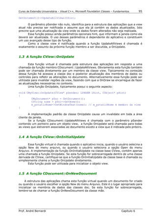 Curso de Extensão Universitária – Visual C++, Microsoft Foundation Classes – Fundamentos      95

GetDocument()->UpdateAllViews(this);

       O parâmetro pSender não nulo, identifica para a estrutura das aplicações que a view
atual não precisa ser notificada e assume que ela já contém os dados atualizados. Isto
previne que uma atualização da view onde os dados foram alterados não seja realizada.
       Essa função possui ainda parâmetros opcionais hint, que informam a janela como ela
deverá ser atualizada. O uso desses parâmetros é dependente do aplicativo e constituem
um uso avançado desse tipo de função.
       Como a classe view é notificada quando a função UpdateAllViews é chamada é
exatamente o assunto da próxima função membro a ser discutida, a OnUpdate.


1.3 A função CView::OnUpdate

        Esta função virtual é chamada pela estrutura das aplicações em resposta a uma
chamada da função membro CDocument::UpdateAllViews. Obviamente esta função também
pode ser chamada diretamente por um membro da classe view. Tipicamente no conteúdo
dessa função há acessos a classe doc e posterior atualização dos membros de dados ou
controles para refletir as alterações no documento. Alternativamente essa função pode ser
utilizada para invalidar regiões da view, fazendo com que a OnDraw se encarregue de fazer
as atualizações necessárias no contexto.
        Uma função OnUpdate, tipicamente possui o seguinte aspecto:

void CMyView::OnUpdate(CView* pSender; LPARAM lHint, CObject* pHint)
{
        CMyDocument* pDoc = GetDocument();
        CString nome = pDoc->GetNome();
        m_pstaticNome->SetWindowText(nome); // m_pstaticNome é membro da view
}

       A implementação padrão da classe OnUpdate causa um invalidate em toda a área
cliente da janela.
       Se a função CDocument::UpdateAllViews é chamada com o parâmetro pSender
contendo um ponteiro para um objeto view, a função OnUpdate será chamada para todas
as views que estiverem associadas ao documento exceto a view que é indicada pelo pnteiro.


1.4 A função CView::OnInitialUpdate

       Essa função virtual é chamada quando o aplicativo inicia, quando o usuário selecina a
opção New do menu arquivo, ou quando o usuário seleciona a opção Open do menu
Arquivo. A implementação da função OnInitialUpdate na classe base CView, contém apenas
uma chamada a função OnUpdate. Se esta função for sobrecarregada dentro de uma classe
derivada de CView, certifique-se que a função OnInitialUpdate da classe base é chamada ou
simplesmente chame a função OnUpdate diretamente.
       Esta função pode ser utilizada para inicializar o objeto view.


1.5 A função CDocument::OnNewDocument

     A estrutura das aplicações chama esta função virtual quando um documento for criado
ou quando o usuário escolher a opção New do menu Arquivo. Este é o lugar apropriado para
inicializar os membros de dados das classes doc. Se esta função for sobrecarregada,
lembre-se de chamar a função OnNewDocument da classe mãe.




Prof. André Bernardi                                                             Capítulo 6
 