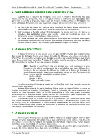 Curso de Extensão Universitária – Visual C++, Microsoft Foundation Classes – Fundamentos      96

2 Uma aplicação simples para Document-View

       Suponha que o recurso de múltiplas views para o mesmo documento não seja
necessário ao seu programa, mas é desejável utilizar a estrutura das aplicações para
gerenciar o suporte a arquivos. Neste caso as funções UpdateAllViews e OnUpdate não
serão utilizadas. Simplesmente siga os passos a seguir para desenvolver seu aplicativo.

   1. Na descrição da classe doc, declare seus membros de dados. Esses membros de
      dados serão utilizados para o armazenamento primário de seu aplicativo.
   2. Sobrecarregue a função virtual OnInitialUpdate na classe derivada de CView. A
      estrutura das aplicações chama esta função após os membros de dados do
      documento serem inicializados ou lidos do disco.
   3. Na classe derivada de CView, permita que as mensagens de comando, mensagens
      do Windows e método OnDraw alterem diretamente os membros de dados da classe
      doc utilizando a função GetDocument para acessar o objeto documento.


3 A classe CFormView

      A classe CFormView é uma classe view útil pois contém muitas das características
das caixas de diálogos. Como uma classe derivada de CDialog, uma classe derivada de
CFormView é associada a um recurso de diálogo que define as características de sua janela
além de enumerar seus controles. A classe CFormView suporta as mesmas funções DDX e
DDV discutidas no capítulo 5 para as caixas de diálogo.

              OBS: Quando o AppWizard cria um diálogo que será associado a uma
              FormView, ele altera corretamente as propriedades que esse diálogo deve
              obedecer. Se um recurso de diálogo for criado via o Editor de diálogos as
              seguintes propriedades devem ser respeitadas para o perfeito funcionamento
              desse recurso quando associado a uma FormView:
                     Style = Child
                     Border = None
                     Visible = desselecionado

        Um objeto do tipo CFormView recebe as notificações tanto dos controles como da
estrutura das aplicações.
        A classe CFormView é derivada da classe CView e não da classe CDialog, portanto as
funções membros de CDialog OnInitDialog, OnOK e OnCancel não estão presentes nos
objetos do tipo formview. Além da função UpdateData e DDX não serem chamadas
automaticamente. Portanto essas funções devem ser manipuladas pelo programador no
tempo certo em resposta as notificações dos controles e comandos.
        O AppWizard pode ser utilizado para gerar um aplicativo cuja classe base para a view
seja uma CFormView. Quando A CFormView for selecionada o AppWizard gera um recurso
de diálogo com as propriedades já corretamente selecionadas. O próximo passo seria
utilizar o ClassWizard para mapear as mensagem e adicionar os membros de dados com
seus respectivos critérios de validação.


4 A classe CObject

       Ao observar a hierarquia de classes da MFC, note que a classe CObject aparece bem
no topo e muitas classes são derivadas dela, o que a considerar como a classe raiz. Quando
uma classe é derivada de CObject ela recebe características importantes, Muitos desses
benefícios serão mostrados em capítulos posteriores.
       Neste capítulo serão abordadas as características de diagnóstico por esvaziamento e
a opção de utilizar objetos desse tipo como elementos de coleções.


Prof. André Bernardi                                                             Capítulo 6
 