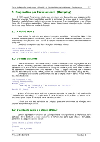 Curso de Extensão Universitária – Visual C++, Microsoft Foundation Classes – Fundamentos      97

5 Diagnóstico por Esvaziamento (Dumping)

      A MFC possui ferramentas úteis que permitem um diagnóstico por esvaziamento.
Essas ferramentas ficam habilitadas quando o aplicativo for criado para o modo Debug.
Quando o modo Release é selecionado, essas ferramentas ficam desabilitadas e seu código
fonte não é linkado ao executável. Todas as saídas desse tipo de diagnóstico são relizadas
dentro da pasta Debug da janela de Output.


5.1 A macro TRACE

       Essa macro foi utilizada em alguns exemplos anteriores. Declarações TRACE são
ativadas somente quando a constante _DEBUG está definida. Essa macro trabalha de forma
semelhante a função printf do C, porém é completamente desativada na versão Release do
programa.
       Um típico exemplo do uso dessa função é mostrado abaixo:

int nContador = 10;
CString str(“total”);
TRACE("Contador = %d, String = %sn", nContador, str);


5.2 O objeto afxDump

        Uma alternativa ao uso da macro TRACE mais compatível com a linguagem C++ é o
objeto da MFC afxDump, que aceita variáveis de forma semelhante ao cout, objeto de saída
padrão do C++. Não é necessário complexas strings de formatação ao invés disso utiliza-se
de operadores sobrecarregados para realizar a saída. O objeto afxDump tem o mesmo
destino de saída que a macro TRACE, porém ele só está definido na versão Debug da MFC.
        Um trecho que executa tarefa semelhante ao exemplo anterior para a macro TRACE
está listado abaixo:

int nContador = 10;
CString str(“total”);
#ifdef _DEBUG
        afxDump << “Contador = “ << nContador << “String = “
                << str << “n”;
#endif // _DEBUG

      Ambos, afxDump e cout, utilizam o mesmo operador de inserção (<<), porém não
compartilham seu código. O objeto cout é parte da biblioteca iostream do Visual C++,
enquanto que o objeto afxDump é parte da biblioteca MFC.

       Classes que não são derivadas de CObject, possuem operadores de inserção para
objetos do tipo CDumpContext.


5.3 O contexto dump e a classe CObject

      Como o operador de inserção de CDumpContext aceita ponteiros e referências para
CObject, deve também aceitar ponteiros e referências para suas classes derivadas.
Considere o a seguinte classe trivial:

class CEvent : public CObject
{
public:
        int m_nTime;
};

Prof. André Bernardi                                                             Capítulo 6
 